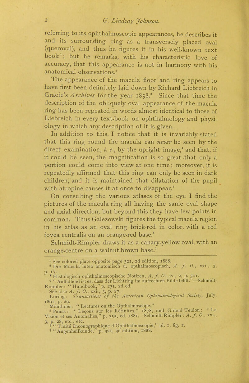 referring to its ophthalmoscopic appearances, he describes it and its surrounding ring as a transversely placed oval (queroval), and thus he figures it in his well-known text book1; but he remarks, with his characteristic love of accuracy, that this appearance is not in harmony with his anatomical observations.3 The appearance of the macula floor and ring appears to have first been definitely laid down by Richard Liebreich in Graefe's Archives for the year 1858.3 Since that time the description of the obliquely oval appearance of the macula ring has been repeated in words almost identical to those of Liebreich in every text-book on ophthalmology and physi- ology in which any description of it is given. In addition to this, I notice that it is invariably stated that this ring round the macula can never be seen by the direct examination, i. e., by the upright image,4 and that, if it could be seen, the magnification is so great .that only a portion could come into view at one time; moreover, it is repeatedly affirmed that this ring can only be seen in dark children, and it is maintained that dilatation of the pupil with atropine causes it at once to disappear.6 On consulting the various atlases of the eye I find the pictures of the macula ring all having the same oval shape and axial direction, but beyond this they have few points in common. Thus Galezowski figures the typical macula region in his atlas as an oval ring brick-red in color, with a red fovea centralis on an orange-red base.0 Schmidt-Rimpler draws it as a canary-yellow oval, with an orange-centre on a walnut-brown base.7 1 See colored plate opposite page 321, 2d edition, 1888. 2 Die Macula lutea anatomisch u. opthalmoscopisch, A. f. 0., xxi., 3, p. 17. ' Histologisch-ophthalmoscopische Notizen, A./. O., iv., 2, p. 301. 4  Auffallend ist es, dass der Lichtring im aufrechten Bilde fehlt.—Schmidt- Rimpler:  Handbook, p. 231. 2d ed. See also A. f. O., xxi., 3, p. 27. Loring: Transactions of the American Ophthalmological Society, July, 1891, p. 29. Mauthner :  Lectures on the Opthalmoscope. 5 Panas :  Lecons sur les Retinites, 1878, and Giraud-Teulon : La Vision et ses Anomalies, p. 355, ed. 1881. Schmidt-Rimpler : A. f. O., xxi., 3, p. 28, etc., etc. 6  Traite Inconographique d'Ophthalmoscopie, pi. I, fig. 2. 1  Augenheilkunde, p. 321, 3d edition, 1888.