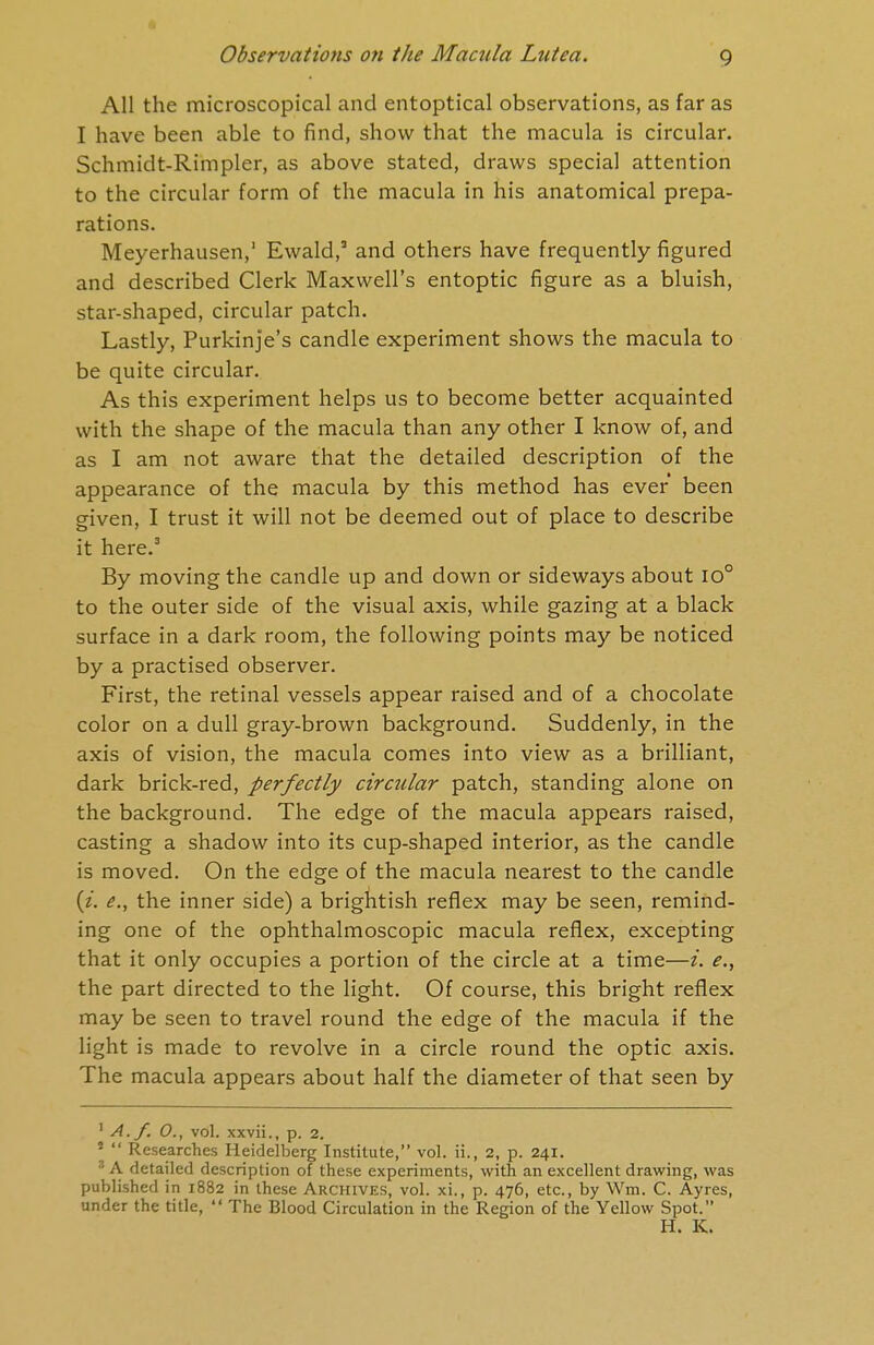 All the microscopical and entoptical observations, as far as I have been able to find, show that the macula is circular. Schmidt-Rimpler, as above stated, draws special attention to the circular form of the macula in his anatomical prepa- rations. Meyerhausen,1 Ewald,' and others have frequently figured and described Clerk Maxwell's entoptic figure as a bluish, star-shaped, circular patch. Lastly, Purkinje's candle experiment shows the macula to be quite circular. As this experiment helps us to become better acquainted with the shape of the macula than any other I know of, and as I am not aware that the detailed description of the appearance of the macula by this method has ever been given, I trust it will not be deemed out of place to describe it here.3 By moving the candle up and down or sideways about io° to the outer side of the visual axis, while gazing at a black surface in a dark room, the following points may be noticed by a practised observer. First, the retinal vessels appear raised and of a chocolate color on a dull gray-brown background. Suddenly, in the axis of vision, the macula comes into view as a brilliant, dark brick-red, perfectly circular patch, standing alone on the background. The edge of the macula appears raised, casting a shadow into its cup-shaped interior, as the candle is moved. On the edge of the macula nearest to the candle (z. e., the inner side) a brightish reflex may be seen, remind- ing one of the ophthalmoscopic macula reflex, excepting that it only occupies a portion of the circle at a time—i. e., the part directed to the light. Of course, this bright reflex may be seen to travel round the edge of the macula if the light is made to revolve in a circle round the optic axis. The macula appears about half the diameter of that seen by 1 A.f. 0., vol. xxvii., p. 2. *  Researches Heidelberg Institute, vol. ii., 2, p. 241. 3 A detailed description of these experiments, with an excellent drawing, was published in 1882 in these Archives, vol. xi., p. 476, etc., by Wm. C. Ayres, under the title,  The Blood Circulation in the Region of the Yellow Spot. H. K.