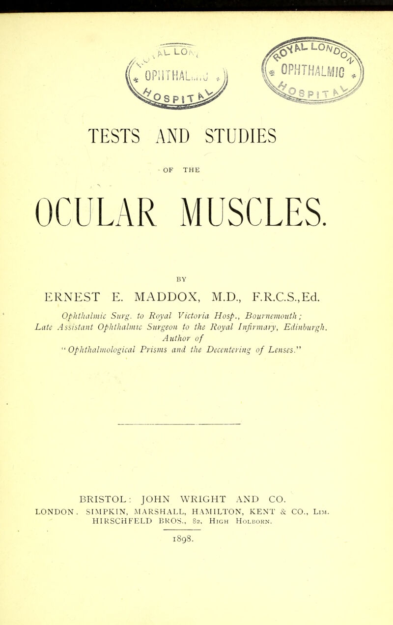 OF THE OCULAR MUSCLES. BY ERNEST E. MADDOX, M.D, F.R.C.S,Ed. Ophthalmic Surg, to Royal Victoria Hosp., Bournemouth ; Late Assistant Ophthalmic Surgeon to the Royal Infirmary, Edinburgh. Author of  Ophthalmologics Prisms and the Decentcring of Lenses.'''' BRISTOL: JOHN WRIGHT AND CO. LONDON. SIMPKIN, MARSHALL, HAMILTON, KENT & CO., Lim. HIRSCHFELD BROS., 82, High Holborn. 1898.