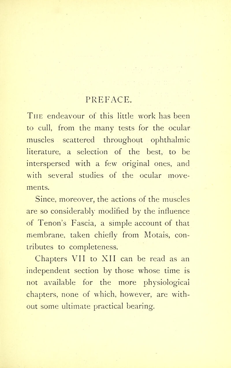 PREFACE. The endeavour of this little work has been to cull, from the many tests for the ocular muscles scattered throughout ophthalmic literature, a selection of the best, to be interspersed with a few original ones, and with several studies of the ocular move- ments. Since, moreover, the actions of the muscles are so considerably modified by the influence of Tenon's Fascia, a simple account of that membrane, taken chiefly from Motais, con- tributes to completeness. Chapters VII to XII can be read as an independent section by those whose time is not available for the more physiological chapters, none of which, however, are with- out some ultimate practical bearing.