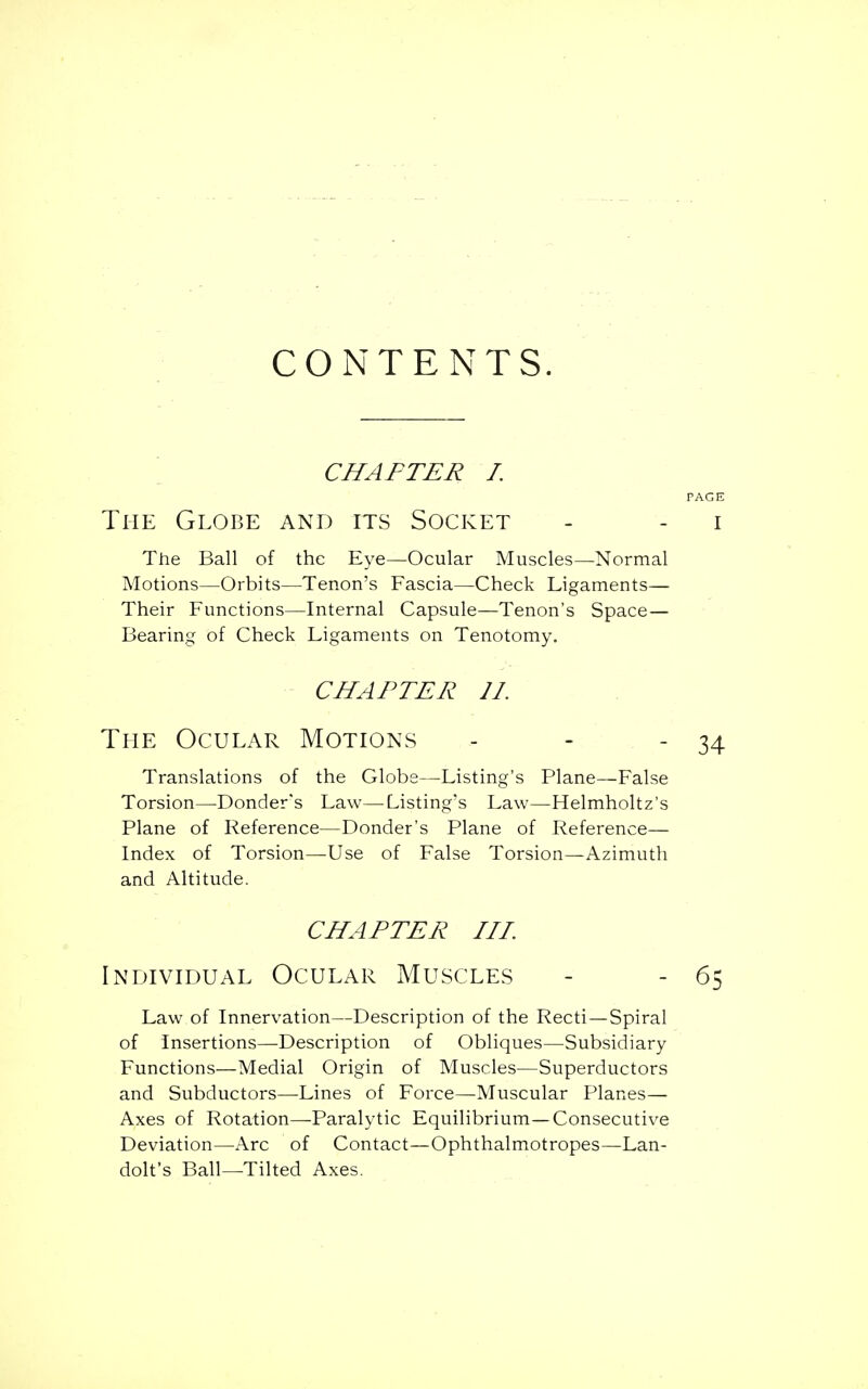 CONTENTS. CHAFTER I. PAGE The Globe and its Socket - - i The Ball of the Eye—Ocular Muscles—Normal Motions—Orbits—Tenon's Fascia—Check Ligaments— Their Functions—Internal Capsule—Tenon's Space— Bearing of Check Ligaments on Tenotomy. CHAPTER 11. The Ocular Motions - - - 34 Translations of the Globe—Listing's Plane—False Torsion—Donder's Law—Listing's Law—Helmholtz's Plane of Reference—Donder's Plane of Reference— Index of Torsion—Use of False Torsion—Azimuth and Altitude. CHAPTER III. Individual Ocular Muscles - - 65 Law of Innervation—Description of the Recti—Spiral of Insertions—Description of Obliques—Subsidiary Functions—Medial Origin of Muscles—Superductors and Subductors—Lines of Force—Muscular Planes— Axes of Rotation—Paralytic Equilibrium—Consecutive Deviation—Arc of Contact—Ophthalmotropes—Lan- dolt's Ball—Tilted Axes.