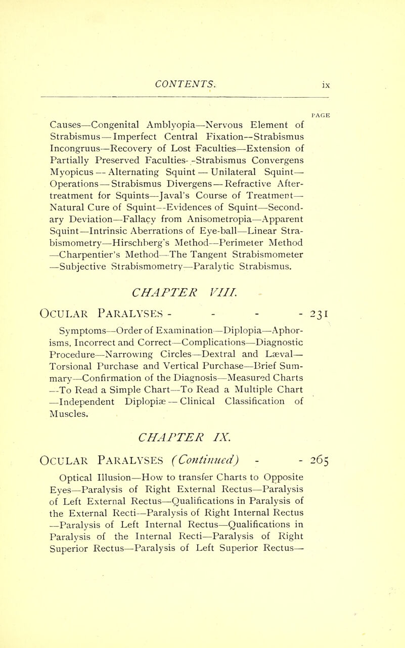 Causes—Congenital Amblyopia—Nervous Element of Strabismus — Imperfect Central Fixation—Strabismus Incongruus—Recovery of Lost Faculties—Extension of Partially Preserved Faculties--Strabismus Convergens Myopicus — Alternating Squint — Unilateral Squint- Operations— Strabismus Divergens — Refractive After- treatment for Squints—J aval's Course of Treatment— Natural Cure of Squint—Evidences of Squint—Second- ary Deviation—Fallacy from Anisometropia—Apparent Squint—Intrinsic Aberrations of Eye-ball—Linear Stra- bismometry—Hirschberg's Method—Perimeter Method —Charpentier's Method—The Tangent Strabismometer —Subjective Strabismometry—Paralytic Strabismus. CHAPTER VIII. Ocular Paralyses - - - - 231 Symptoms—Order of Examination—Diplopia—Aphor- isms, Incorrect and Correct—Complications—Diagnostic Procedure—Narrowing Circles—Dextral and Laeval— Torsional Purchase and Vertical Purchase—Brief Sum- mary—Confirmation of the Diagnosis—Measured Charts —To Read a Simple Chart—To Read a Multiple Chart —Independent Diplopias — Clinical Classification of Muscles. CHAPTER IX. Ocular Paralyses (Continued) - - 265 Optical Illusion—How to transfer Charts to Opposite Eyes—Paralysis of Right External Rectus—Paralysis of Left External Rectus—Qualifications in Paralysis of the External Recti—Paralysis of Right Internal Rectus —Paralysis of Left Internal Rectus—Qualifications in Paralysis of the Internal Recti—Paralysis of Right Superior Rectus—Paralysis of Left Superior Rectus—