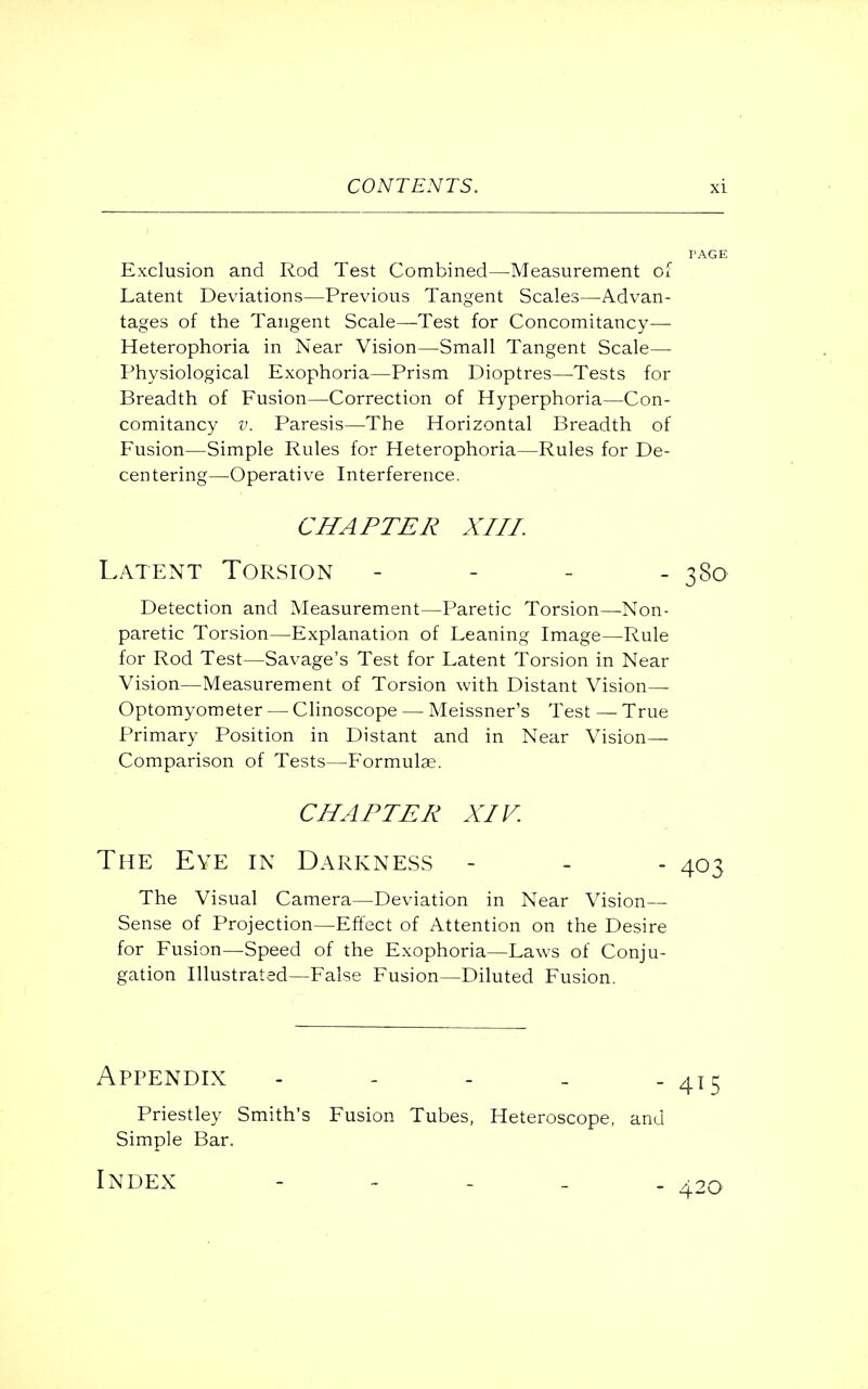 Exclusion and Rod Test Combined—Measurement of Latent Deviations—Previous Tangent Scales—Advan- tages of the Tangent Scale—Test for Concomitancy— Heterophoria in Near Vision—Small Tangent Scale— Physiological Exophoria—Prism Dioptres—Tests for Breadth of Fusion—Correction of Hyperphoria—Con- comitancy v. Paresis—The Horizontal Breadth of Fusion—Simple Rules for Heterophoria—Rules for De- centering—Operative Interference. CHAPTER XIII. Latent Torsion - - - - 380 Detection and Measurement—Paretic Torsion—Non- paretic Torsion—Explanation of Leaning Image—Rule for Rod Test—Savage's Test for Latent Torsion in Near Vision—Measurement of Torsion with Distant Vision— Optomyometer — Clinoscope — Meissner's Test — True Primary Position in Distant and in Near Vision— Comparison of Tests—Formulae. CHAPTER XIV. The Eye in Darkness - The Visual Camera—Deviation in Near Vision— Sense of Projection—Effect of Attention on the Desire for Fusion—Speed of the Exophoria—Laws of Conju- gation Illustrated—False Fusion—Diluted Fusion. Appendix - - - - - 415 Priestley Smith's Fusion Tubes, Heteroscope, and Simple Bar. Index - 420