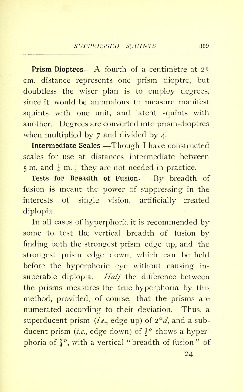 Prism Dioptres.—A fourth of a centimetre at 25 cm. distance represents one prism dioptre, but doubtless the wiser plan is to employ degrees, since it would be anomalous to measure manifest squints with one unit, and latent squints with another. Degrees are converted into prism-dioptres when multiplied by 7 and divided by 4. Intermediate Scales.—Though I have constructed scales for use at distances intermediate between 5 m. and J m. ; they are not needed in practice. Tests for Breadth of Fusion By breadth of fusion is meant the power of suppressing in the interests of single vision, artificially created diplopia. In all cases of hyperphoria it is recommended by some to test the vertical breadth of fusion by finding both the strongest prism edge up, and the strongest prism edge down, which can be held before the hyperphoric eye without causing in- superable diplopia. Half the difference between the prisms measures the true hyperphoria by this method, provided, of course, that the prisms are numerated according to their deviation. Thus, a superducent prism (i.e., edge up) of 2°d, and a sub- ducent prism (i.e., edge down) of hQ shows a hyper- phoria of f°, with a vertical  breadth of fusion  of 24