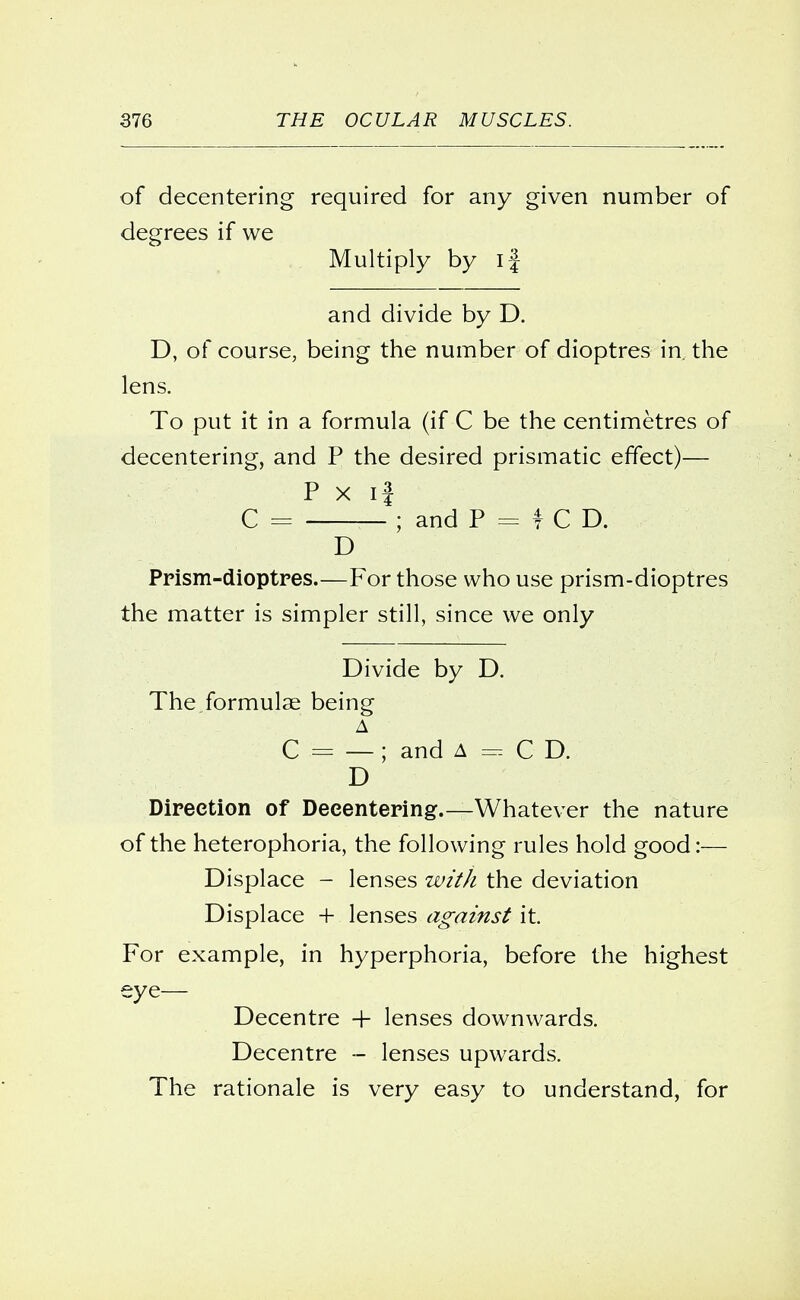 of decentering required for any given number of degrees if we Multiply by if and divide by D. D, of course, being the number of dioptres in. the lens. To put it in a formula (if C be the centimetres of decentering, and P the desired prismatic effect)— P x i3 C = *; and P = f C D. D Prism-dioptres.—For those who use prism-dioptres the matter is simpler still, since we only Divide by D. The formulae being A C = — ; and A = C D. D Direction of Decentering.—Whatever the nature of the heterophoria, the following rules hold good:— Displace - lenses with the deviation Displace + lenses against it. For example, in hyperphoria, before the highest eye— Decentre + lenses downwards. Decentre - lenses upwards. The rationale is very easy to understand, for