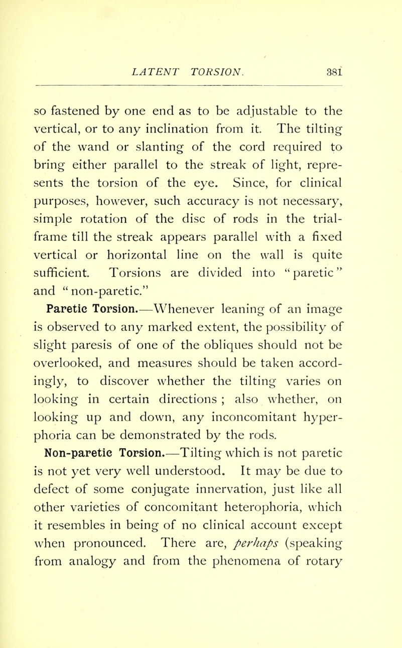 so fastened by one end as to be adjustable to the vertical, or to any inclination from it. The tilting of the wand or slanting of the cord required to bring either parallel to the streak of light, repre- sents the torsion of the eye. Since, for clinical purposes, however, such accuracy is not necessary, simple rotation of the disc of rods in the trial- frame till the streak appears parallel with a fixed vertical or horizontal line on the wall is quite sufficient. Torsions are divided into  paretic and  non-paretic. Paretic Torsion.—Whenever leaning of an image is observed to any marked extent, the possibility of slight paresis of one of the obliques should not be overlooked, and measures should be taken accord- ingly, to discover whether the tilting varies on looking in certain directions ; also whether, on looking up and down, any inconcomitant hyper- phoria can be demonstrated by the rods. Non-paretie Torsion.—Tilting which is not paretic is not yet very well understood. It may be due to defect of some conjugate innervation, just like all other varieties of concomitant heterophoria, which it resembles in being of no clinical account except when pronounced. There are, perhaps (speaking from analogy and from the phenomena of rotary