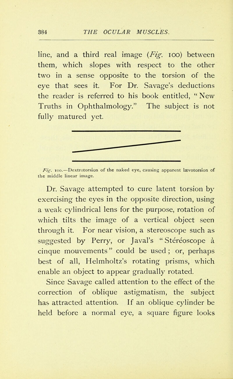 line, and a third real image (Fig. 100) between them, which slopes with respect to the other two in a sense opposite to the torsion of the eye that sees it. For Dr. Savage's deductions the reader is referred to his book entitled,  New Truths in Ophthalmology. The subject is not fully matured yet. Fig. too.—Dextrotorsion of the naked eye, causing apparent laevotorsion of the middle linear image. Dr. Savage attempted to cure latent torsion by exercising the eyes in the opposite direction, using a weak cylindrical lens for the purpose, rotation of which tilts the image of a vertical object seen through it. For near vision, a stereoscope such as suggested by Perry, or Javal's  Stereoscope a cinque mouvements could be used ; or, perhaps best of all, Helmholtz's rotating prisms, which enable an object to appear gradually rotated. Since Savage called attention to the effect of the correction of oblique astigmatism, the subject has attracted attention. If an oblique cylinder be held before a normal eye, a square figure looks