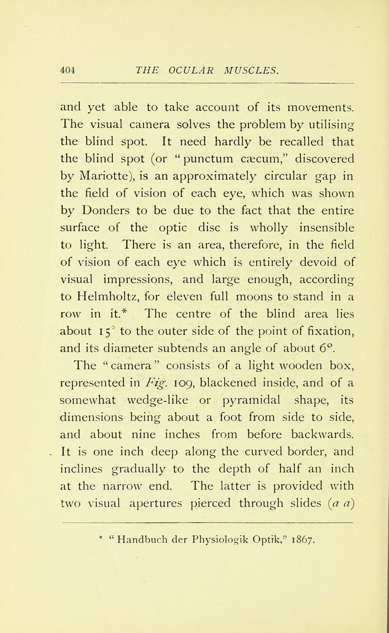 and yet able to take account of its movements. The visual camera solves the problem by utilising the blind spot. It need hardly be recalled that the blind spot (or  punctum caecum, discovered by Mariotte), is an approximately circular gap in the field of vision of each eye, which was shown by Donders to be due to the fact that the entire surface of the optic disc is wholly insensible to light. There is an area, therefore, in the field of vision of each eye which is entirely devoid of visual impressions, and large enough, according to Helmholtz, for eleven full moons to stand in a row in it* The centre of the blind area lies about 15° to the outer side of the point of fixation, and its diameter subtends an angle of about 6°. The  camera consists of a light wooden box, represented in Fig. 109, blackened inside, and of a somewhat wedge-like or pyramidal shape, its dimensions being about a foot from side to side, and about nine inches from before backwards. It is one inch deep along the curved border, and inclines gradually to the depth of half an inch at the narrow end. The latter is provided with two visual apertures pierced through slides (a a) *  Handbuch der Physiologik Optik, 1867.