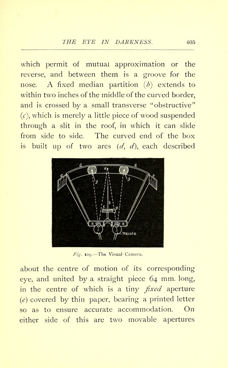 which permit of mutual approximation or the reverse, and between them is a groove for the nose. A fixed median partition (b) extends to within two inches of the middle of the curved border, and is crossed by a small transverse obstructive (c), which is merely a little piece of wood suspended through a slit in the roof, in which it can slide from side to side. The curved end of the box is built up of two arcs (d, d), each described ri ■ i\ ., ■ 1 i \ i p i .., > i nlW ^ \ I/f y a ga, Fig: 109.—The Visual Camera. about the centre of motion of its corresponding eye, and united by a straight piece 64 mm. long, in the centre of which is a tiny fixed aperture (e) covered by thin paper, bearing a printed letter so as to ensure accurate accommodation. On either side of this are two movable apertures