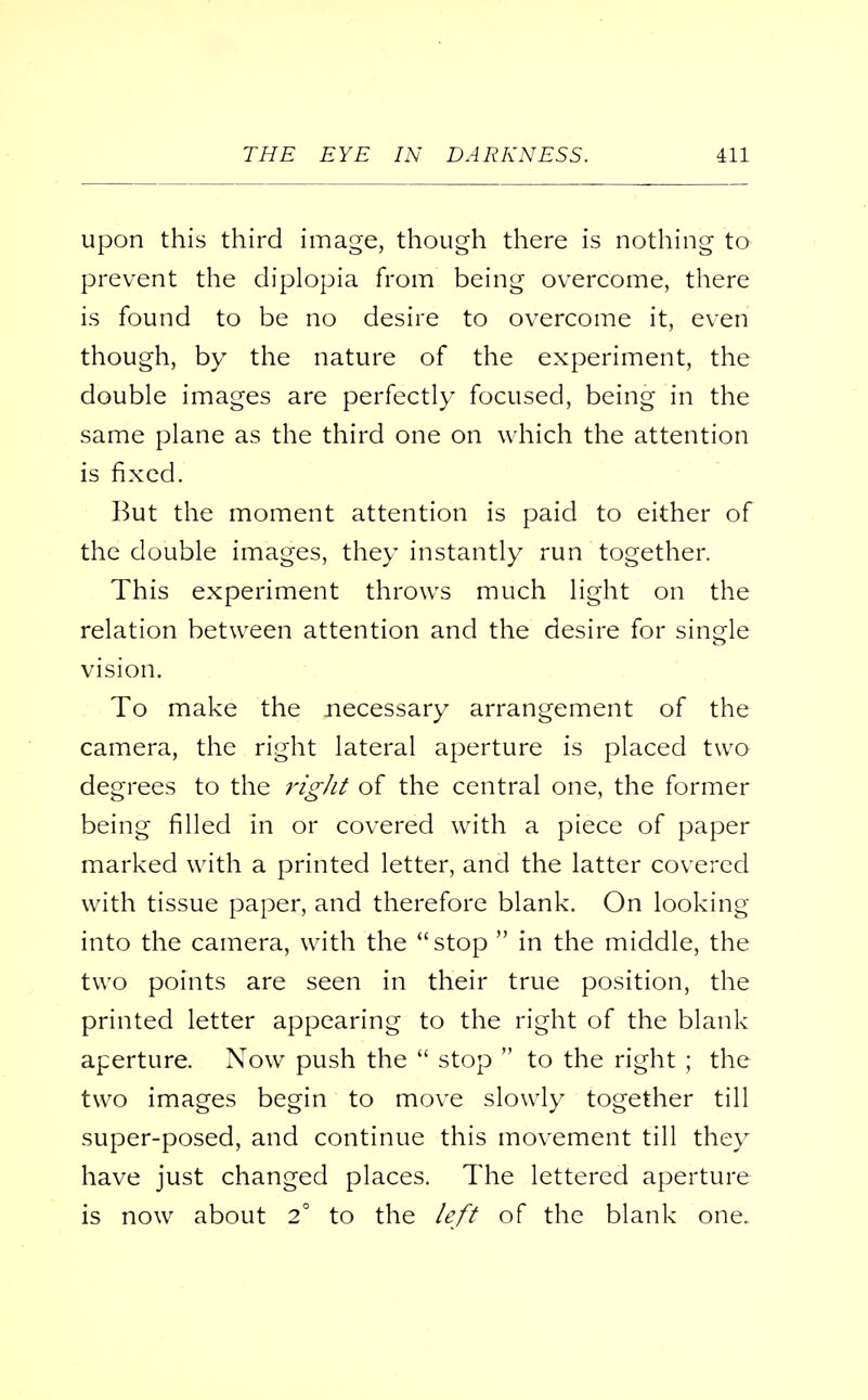 upon this third image, though there is nothing to prevent the diplopia from being overcome, there is found to be no desire to overcome it, even though, by the nature of the experiment, the double images are perfectly focused, being in the same plane as the third one on which the attention is fixed. But the moment attention is paid to either of the double images, they instantly run together. This experiment throws much light on the relation between attention and the desire for single vision. To make the necessary arrangement of the camera, the right lateral aperture is placed two degrees to the right of the central one, the former being filled in or covered with a piece of paper marked with a printed letter, and the latter covered with tissue paper, and therefore blank. On looking into the camera, with the stop  in the middle, the two points are seen in their true position, the printed letter appearing to the right of the blank aperture. Now push the  stop  to the right ; the two images begin to move slowly together till super-posed, and continue this movement till they have just changed places. The lettered aperture is now about 2° to the left of the blank one.