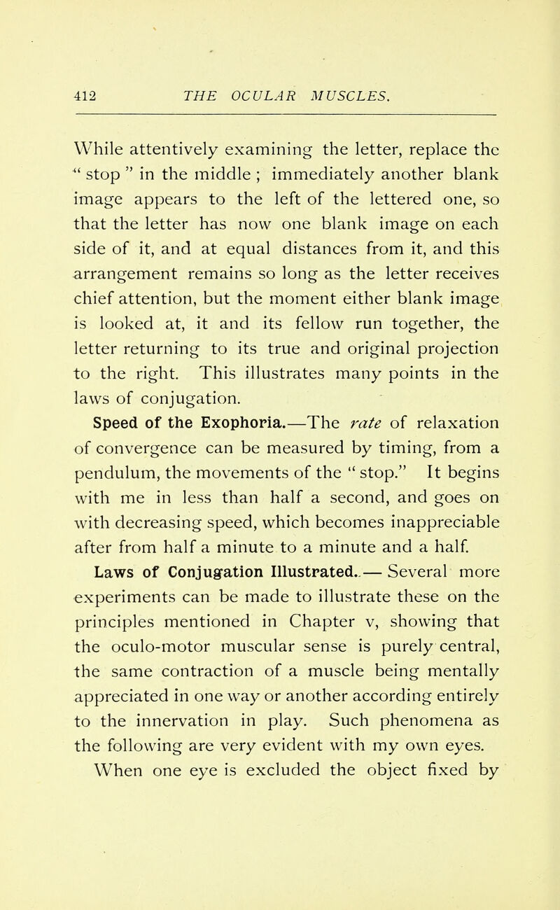 While attentively examining the letter, replace the  stop  in the middle ; immediately another blank image appears to the left of the lettered one, so that the letter has now one blank image on each side of it, and at equal distances from it, and this arrangement remains so long as the letter receives chief attention, but the moment either blank image is looked at, it and its fellow run together, the letter returning to its true and original projection to the right. This illustrates many points in the laws of conjugation. Speed of the Exophoria.—The rate of relaxation of convergence can be measured by timing, from a pendulum, the movements of the  stop. It begins with me in less than half a second, and goes on with decreasing speed, which becomes inappreciable after from half a minute to a minute and a half. Laws of Conjugation Illustrated.,— Several more experiments can be made to illustrate these on the principles mentioned in Chapter v, showing that the oculo-motor muscular sense is purely central, the same contraction of a muscle being mentally appreciated in one way or another according entirely to the innervation in play. Such phenomena as the following are very evident with my own eyes. When one eye is excluded the object fixed by
