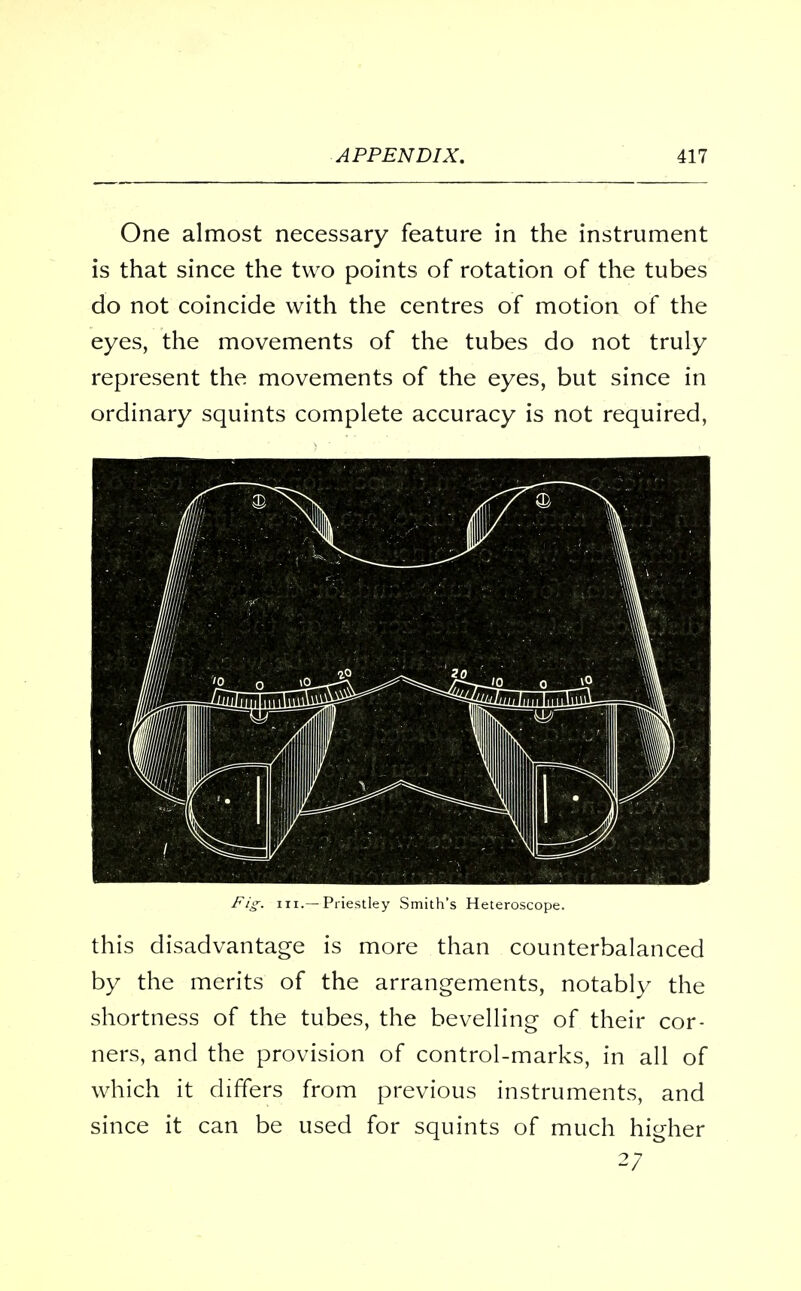 One almost necessary feature in the instrument is that since the two points of rotation of the tubes do not coincide with the centres of motion of the eyes, the movements of the tubes do not truly represent the movements of the eyes, but since in ordinary squints complete accuracy is not required, Fig. m.—Priestley Smith's Heteroscope. this disadvantage is more than counterbalanced by the merits of the arrangements, notably the shortness of the tubes, the bevelling of their cor- ners, and the provision of control-marks, in all of which it differs from previous instruments, and since it can be used for squints of much higher 27