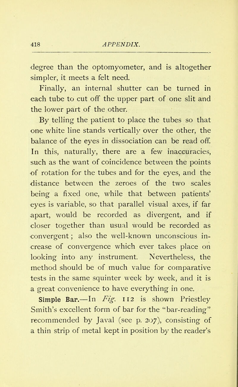 degree than the optomyometer, and is altogether simpler, it meets a felt need. Finally, an internal shutter can be turned in each tube to cut off the upper part of one slit and the lower part of the other. By telling the patient to place the tubes so that one white line stands vertically over the other, the balance of the eyes in dissociation can be read off. In this, naturally, there are a few inaccuracies, such as the want of coincidence between the points of rotation for the tubes and for the eyes, and the distance between the zeroes of the two scales being a fixed one, while that between patients' ■eyes is variable, so that parallel visual axes, if far apart, would be recorded as divergent, and if closer together than usual would be recorded as -convergent; also the well-known unconscious in- crease of convergence which ever takes place on looking into any instrument. Nevertheless, the method should be of much value for comparative tests in the same squinter week by week, and it is a great convenience to have everything in one. Simple Bar.—In Fig. 112 is shown Priestley Smith's excellent form of bar for the bar-reading recommended by Javal (see p. 207), consisting of a thin strip of metal kept in position by the reader's