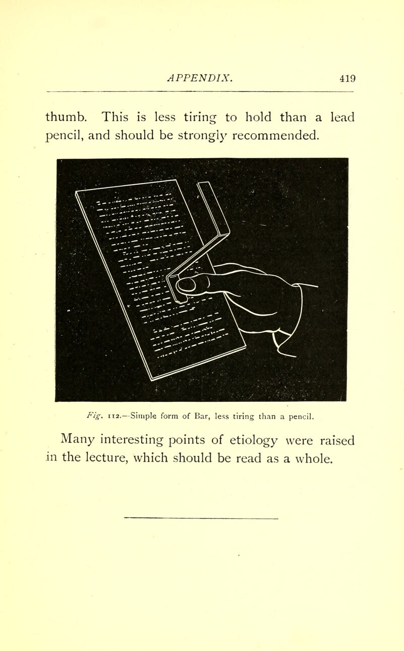 thumb. This is less tiring to hold than a lead pencil, and should be strongly recommended. Fig. 112. — Simple form of Bar, less tiring than a pencil. Many interesting points of etiology were raised in the lecture, which should be read as a whole.