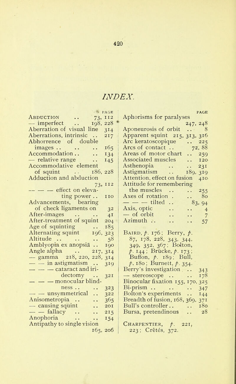 INDEX, * PAGE Abduction .. 73, 112 — imperfect .. 198, 228 Aberration of visual line 314 Aberrations, intrinsic .. 217 Abhorrence of double images .. .. .. 165 Accommodation .. .. 134 — relative range .. 145 Accommodative element of squint . . 186, 228 Adduction and abduction 73.112 effect on eleva- ting power .. no Advancements, bearing of check ligaments on 32 After-images .. .. 41 After-treatment of squint 204 Age of squinting .. 185 Alternating squint 196, 323 Altitude .. .. .. 58 Amblyopia ex anopsia .. 190 Angle alpha .. 217, 314 — gamma 218, 220, 228, 314 in astigmatism .. 319 cataract and iri- dectomy .. 321 — monocular blind- ness .. .. 323 unsymmetrical .. 322 Anisometropia .. .. 365 — causing squint .. 201 fallacy .. .. 215 Anophoria .. .. 154 Antipathy to single vision 165, 206 PAGE Aphorisms for paralyses 247, 248 I Aponeurosis of orbit .. 8 j Apparent squint 215, 313, 316 j Arc keratoscopique .. 225 j Arcs of contact .. 72, 88 I Areas of motor chart .. 259 Associated muscles .. 120 Asthenopia .. .. 231 Astigmatism .. 189, 319 Attention, effect on fusion 410 Attitude for remembering the muscles .. .. 255 I Axes of rotation . .. 80 — tilted .. 83, 94 Axis, optic .. .. 4 — of orbit .. .. 7 Azimuth .. .. . . 57 Baird, p. 176; Berry, p. 87, 178, 228, 343, 344, 349. 352- 367; Bolton, p. 144 ; Briicke, p. 173 ; Buffon, p. 189; Bull, p. 180 ; Burnett, p. 354. Berry's investigation . .. 343 — stereoscope .. .. 178 Binocular fixation 155, 170, 325 Bi-prism .. .. .. 347 Bolton's experiments .. 144 Breadth of fusion, 168, 369, 371 Bull's controller .. .. 180 Bursa, pretendinous .. 28 Charpentier, p. 221. 223 ; Cretes, 372.