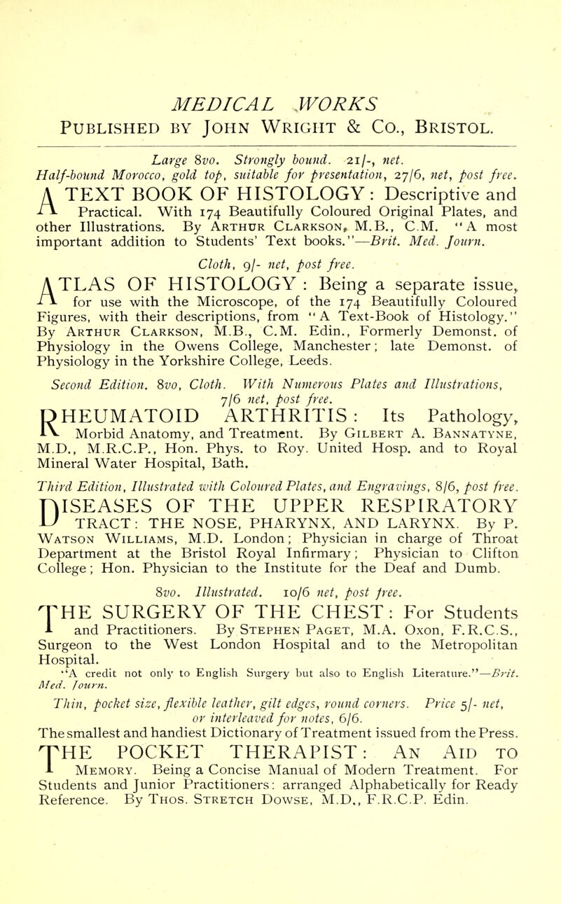 Published by John Wright & Co., Bristol. Large 8vo. Strongly bound. 21/-, net. Half-bound Morocco, gold top, suitable for presentation, 27/6, net, post free. A TEXT BOOK OF HISTOLOGY: Descriptive and A Practical. With 174 Beautifully Coloured Original Plates, and other Illustrations. By Arthur Clarkson, M.B., CM, A most important addition to Students' Text books.—Brit. Med. Journ. Cloth, 9/- net, post free. ATLAS OF HISTOLOGY: Being a separate issue, A for use with the Microscope, of the 174 Beautifully Coloured Figures, with their descriptions, from A Text-Book of Histology. By Arthur Clarkson, M.B., CM. Edin., Formerly Demonst. of Physiology in the Owens College, Manchester; late Demonst. of Physiology in the Yorkshire College, Leeds. Second Edition. 8vo, Cloth. With Numerous Plates and Illustrations, 7/6 net, post free. RHEUMATOID ARTHRITIS : Its Pathology, Morbid Anatomy, and Treatment. By Gilbert A. Bannatyne, M.D., M.R.C.P., Hon. Phys. to Roy. United Hosp. and to Royal Mineral Water Hospital, Bath. Third Edition, Illustrated with Coloured Plates, and Engravings, 8/6, post free. niSEASES OF THE UPPER RESPIRATORY U TRACT: THE NOSE, PHARYNX, AND LARYNX. By P. Watson Williams, M.D. London; Physician in charge of Throat Department at the Bristol Royal Infirmary; Physician to Clifton College; Hon. Physician to the Institute for the Deaf and Dumb. 8vo. Illustrated. 10/6 net, post free. THE SURGERY OF THE CHEST: For Students A and Practitioners. By Stephen Paget, M.A. Oxon, F.R.C.S., Surgeon to the West London Hospital and to the Metropolitan Hospital. ''A credit not only to English Surgery but also to English Literature.—Brit. Med. Journ. Thin, pocket size, flexible leather, gilt edges, round corners. Price 5/- net, or interleaved for notes, 6/6. The smallest and handiest Dictionary of Treatment issued from the Press. THE POCKET THERAPIST: An Aid to A Memory. Being a Concise Manual of Modern Treatment. For Students and Junior Practitioners: arranged Alphabetically for Ready Reference. By Thos. Stretch Dowse, M.D., F.R.C.P. Edin.