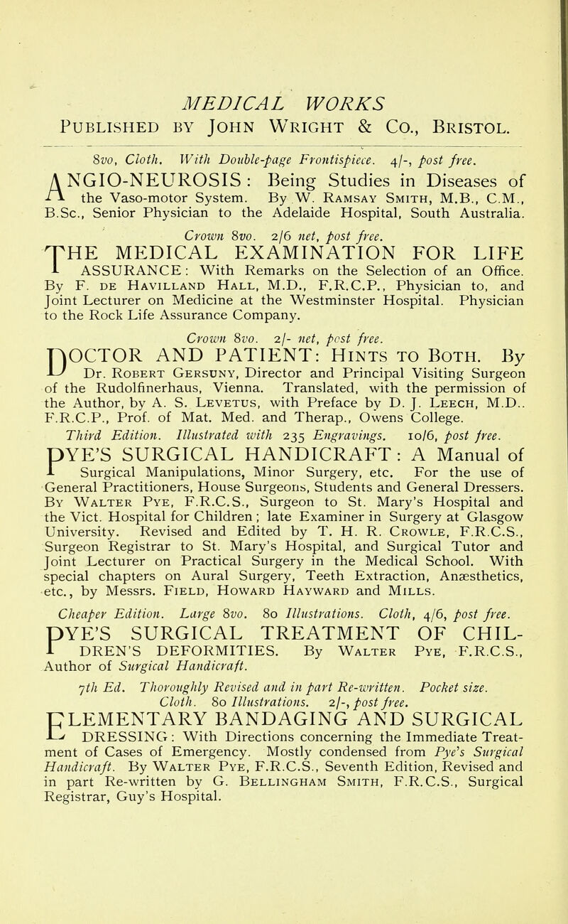 Published by John Wright & Co., Bristol. 8vo, Cloth. With Double-page Frontispiece. 4/-, post free. A NGIO-NEUROSIS : Being Studies in Diseases of A the Vaso-motor System. By W. Ramsay Smith, M.B., CM., B.Sc, Senior Physician to the Adelaide Hospital, South Australia. Crown 8vo. 2/6 net, post free. HTHE MEDICAL EXAMINATION FOR LIFE 1 ASSURANCE: With Remarks on the Selection of an Office. By F. de Havilland Hall, M.D., F.R.C.P., Physician to, and Joint Lecturer on Medicine at the Westminster Hospital. Physician to the Rock Life Assurance Company. Crown 8vo. 2/- net, pest free. DOCTOR AND PATIENT: Hints to Both. By Dr. Robert Gersuny, Director and Principal Visiting Surgeon of the Rudolfinerhaus, Vienna. Translated, with the permission of the Author, by A. S. Levetus, with Preface by D. J. Leech, M.D.. F.R.C.P., Prof, of Mat. Med. and Therap., Owens College. Third Edition. Illustrated with 235 Engravings. 10/6, post free. DYE'S SURGICAL HANDICRAFT : A Manual of i Surgical Manipulations, Minor Surgery, etc. For the use of General Practitioners, House Surgeons, Students and General Dressers. By Walter Pye, F.R.C.S., Surgeon to St. Mary's Hospital and the Vict. Hospital for Children ; late Examiner in Surgery at Glasgow University. Revised and Edited by T. H. R. Crowle, F.R.C.S., Surgeon Registrar to St. Mary's Hospital, and Surgical Tutor and Joint Lecturer on Practical Surgery in the Medical School. With special chapters on Aural Surgery, Teeth Extraction, Anaesthetics, etc., by Messrs. Field, Howard Hayward and Mills. Cheaper Edition. Large 8vo. 80 Illustrations. Cloth, 4/6, post free. DYE'S SURGICAL TREATMENT OF CHIL- 1 DREN'S DEFORMITIES. By Walter PyE, F.R.C.S., Author of Surgical Handicraft. yth Ed. Thoroughly Revised and in part Re-written. Pocket size. Cloth. 80 Illustrations. 2/-, post free. PLEMENTARY BANDAGING AND SURGICAL -L^ DRESSING: With Directions concerning the Immediate Treat- ment of Cases of Emergency. Mostly condensed from Pye's Surgical Handicraft. By Walter Pye, F.R.C.S., Seventh Edition, Revised and in part Re-written by G. Bellingham Smith, F.R.C.S., Surgical Registrar, Guy's Hospital.