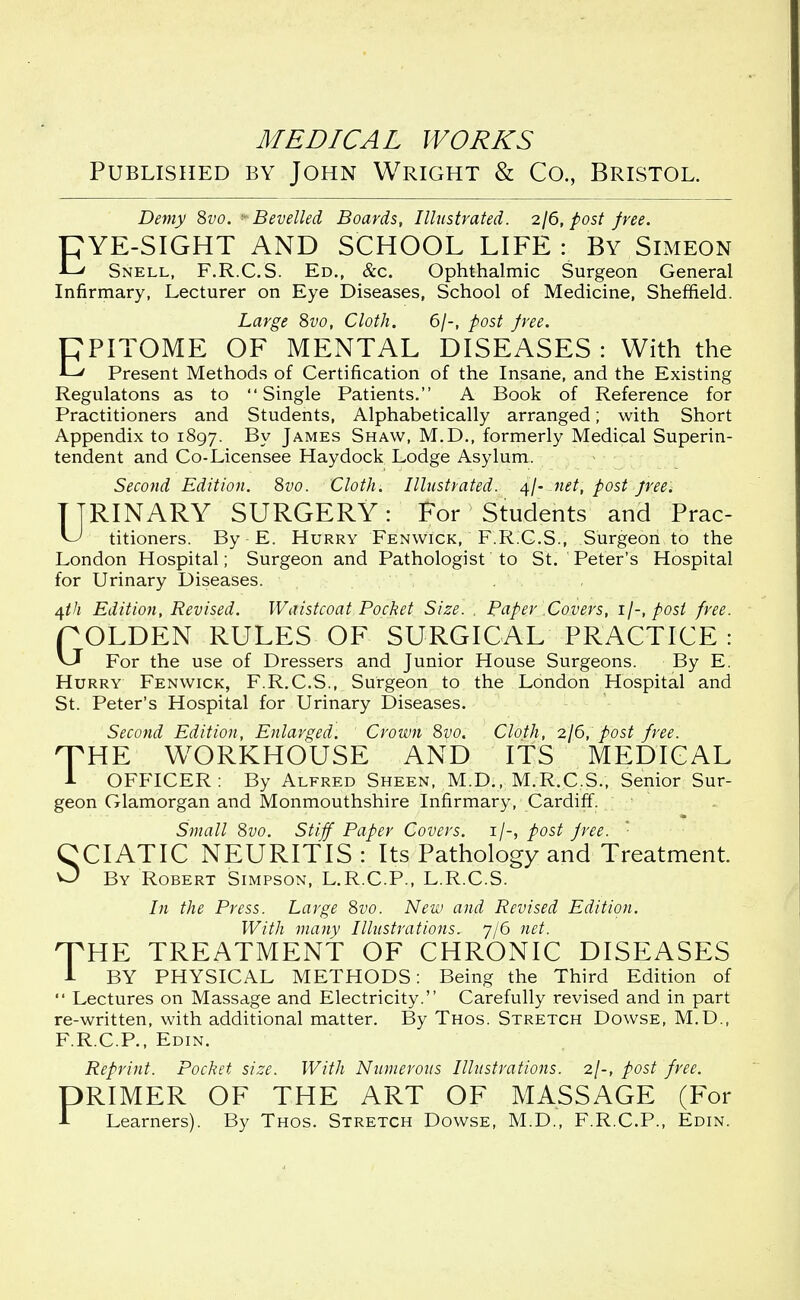 Published by John Wright & Co., Bristol. Demy 8vo. ' Bevelled Boards, Illustrated. 2/6, post free. pYE-SIGHT AND SCHOOL LIFE : By Simeon Snell, F.R.C.S. Ed., &c. Ophthalmic Surgeon General Infirmary, Lecturer on Eye Diseases, School of Medicine, Sheffield. Large 8vo, Cloth. 6/-, post free. CPITOME OF MENTAL DISEASES: With the Li/ Present Methods of Certification of the Insane, and the Existing Regulatons as to Single Patients. A Book of Reference for Practitioners and Students, Alphabetically arranged; with Short Appendix to 1897. By James Shaw, M.D., formerly Medical Superin- tendent and Co-Licensee Haydock Lodge Asylum. Second Edition. 8vo. Cloth. Illustrated. 4/- net, post free. TTRINARY SURGERY: For Students and Prac- titioners. By E. Hurry Fenwick, F.R.C.S., Surgeon to the London Hospital; Surgeon and Pathologist to St. Peter's Hospital for Urinary Diseases. 4th Edition, Revised. Waistcoat Pocket Size. . Paper Covers, 1/-, post free. POLDEN RULES OF SURGICAL PRACTICE: For the use of Dressers and Junior House Surgeons. By E. Hurry Fenwick, F.R.C.S., Surgeon to the London Hospital and St. Peter's Hospital for Urinary Diseases. Second Edition, Enlarged. Crown 8vo. Cloth, 2/6, post free. 'THE WORKHOUSE AND ITS MEDICAL 1 OFFICER: By Alfred Sheen, M.D., M.R.C.S., Senior Sur- geon Glamorgan and Monmouthshire Infirmary, Cardiff. Small 8vo. Stiff Paper Covers. 1/-, post free. '■ CCIATIC NEURITIS : Its Pathology and Treatment. 0 By Robert Simpson, L.R.C.P., L.R.C.S. In the Press. Large 8vo. New and Revised Edition. With many Illustrations. 7/6 net. HTHE TREATMENT OF CHRONIC DISEASES 1 BY PHYSICAL METHODS: Being the Third Edition of  Lectures on Massage and Electricity. Carefully revised and in part re-written, with additional matter. By Thos. Stretch Dowse, M.D., F.R.C.P., Edin. Reprint. Pocket size. With Numerous Illustrations. 2/-, post free. DRIMER OF THE ART OF MASSAGE (For 1 Learners). By Thos. Stretch Dowse, M.D., F.R.C.P., Edin.
