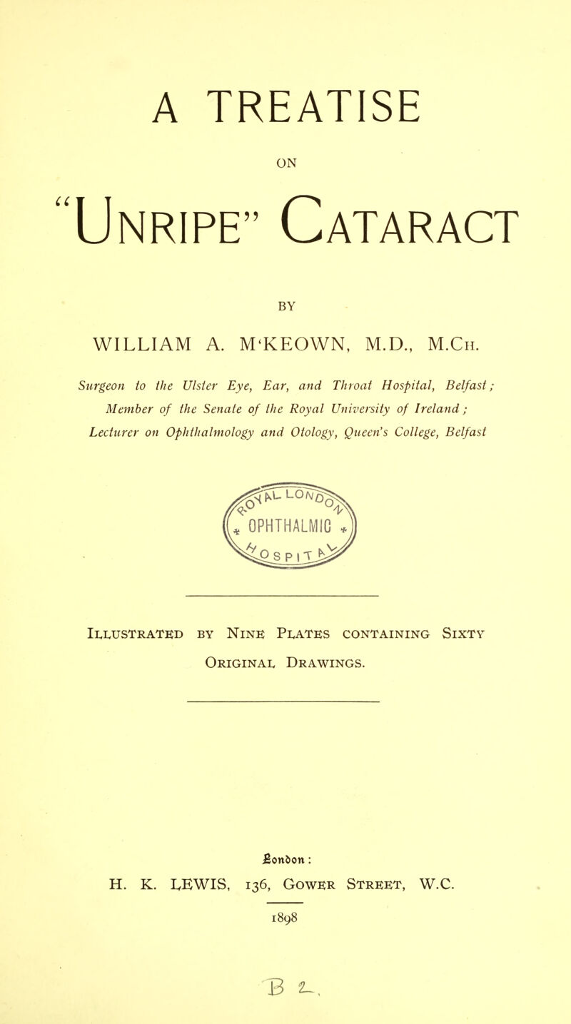 A TREATISE ON Unripe Cataract BY WILLIAM A. M'KEOWN, M.D., M.Ch. Surgeon to the Ulster Eye, Ear, and Throat Hospital, Belfast Member of the Senate of the Royal University of Ireland ; Lecturer on Ophthalmology and Otology, Queen's College, Belfast illustrated by nlne plates containing slxty Original Drawings. Bonbon: H. K. LEWIS, 136, Gower Street, W.C. 1898 13