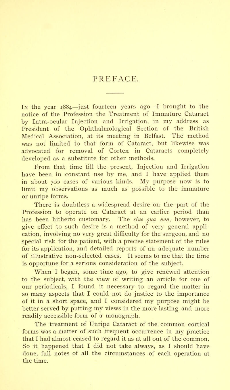 PREFACE. In the year 1884—just fourteen years ago—I brought to the notice of the Profession the Treatment of Immature Cataract by Intra-ocular Injection and Irrigation, in my address as President of the Ophthalmological Section of the British Medical Association, at its meeting in Belfast. The method was not limited to that form of Cataract, but likewise was advocated for removal of Cortex in Cataracts completely developed as a substitute for other methods. From that time till the present, Injection and Irrigation have been in constant use by me, and I have applied them in about 700 cases of various kinds. My purpose now is to limit my observations as much as possible to the immature or unripe forms. There is doubtless a widespread desire on the part of the Profession to operate on Cataract at an earlier period than has been hitherto customary. The sine qua non, however, to give effect to such desire is a method of very general appli- cation, involving no very great difficulty for the surgeon, and no special risk for the patient, with a precise statement of the rules for its application, and detailed reports of an adequate number of illustrative non-selected cases. It seems to me that the time is opportune for a serious consideration of the subject. When I began, some time ago, to give renewed attention to the subject, with the view of writing an article for one of our periodicals, I found it necessary to regard the matter in so many aspects that I could not do justice to the importance of it in a short space, and I considered my purpose might be better served by putting my views in the more lasting and more readily accessible form of a monograph. The treatment of Unripe Cataract of the common cortical forms was a matter of such frequent occurrence in my practice that I had almost ceased to regard it as at all out of the common. So it happened that I did not take always, as I should have done, full notes of all the circumstances of each operation at the time.