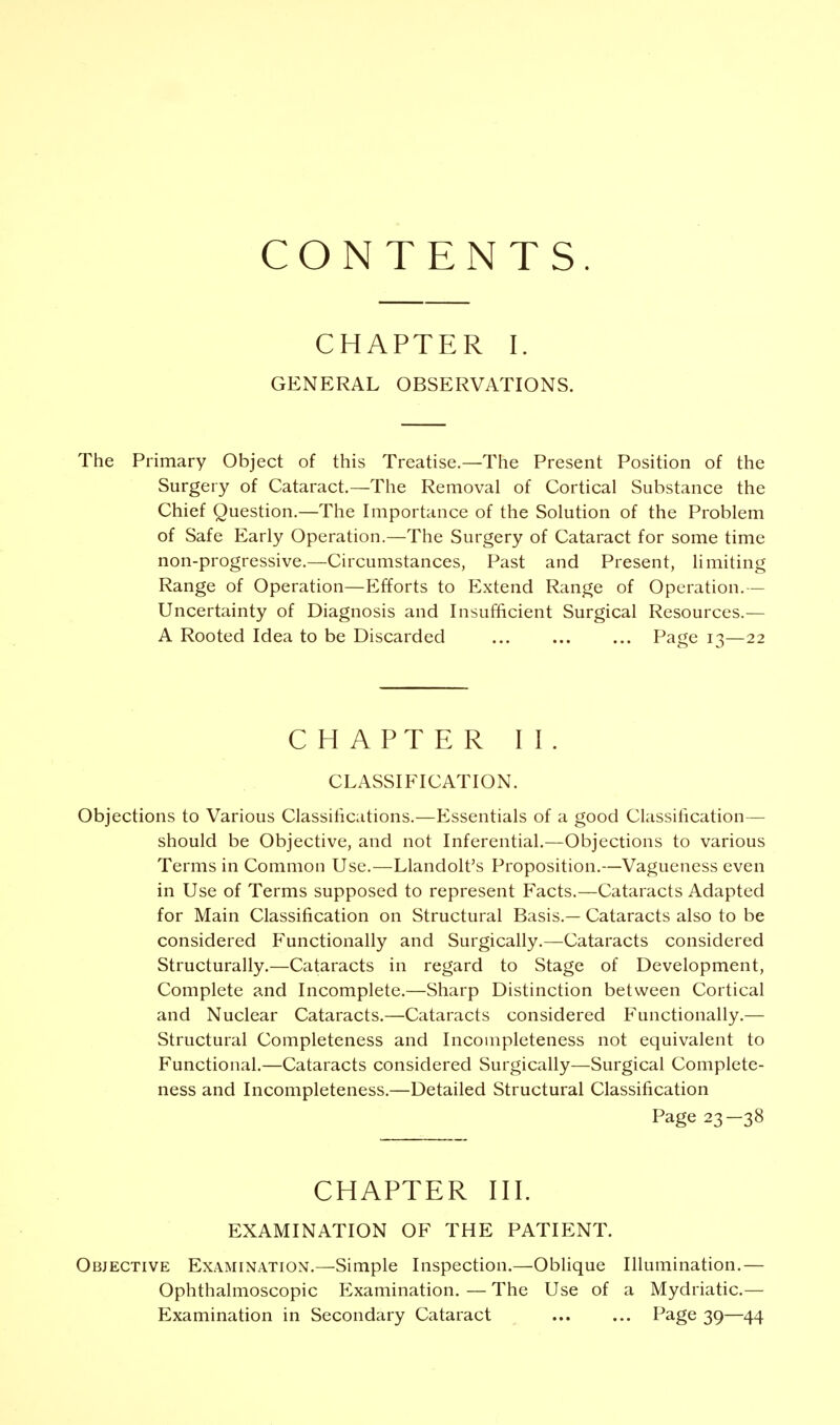 CONTENTS CHAPTER I. GENERAL OBSERVATIONS. The Primary Object of this Treatise.—The Present Position of the Surgery of Cataract.—The Removal of Cortical Substance the Chief Question.—The Importance of the Solution of the Problem of Safe Early Operation.—The Surgery of Cataract for some time non-progressive.—Circumstances, Past and Present, limiting Range of Operation—Efforts to Extend Range of Operation.— Uncertainty of Diagnosis and Insufficient Surgical Resources.— A Rooted Idea to be Discarded Page 13—22 CHAPTER II. CLASSIFICATION. Objections to Various Classifications.—Essentials of a good Classification— should be Objective, and not Inferential.—Objections to various Terms in Common Use.—Llandolt's Proposition.—Vagueness even in Use of Terms supposed to represent Facts.—Cataracts Adapted for Main Classification on Structural Basis.— Cataracts also to be considered Functionally and Surgically.—Cataracts considered Structurally.—Cataracts in regard to Stage of Development, Complete and Incomplete.—Sharp Distinction between Cortical and Nuclear Cataracts.—Cataracts considered Functionally.— Structural Completeness and Incompleteness not equivalent to Functional.—Cataracts considered Surgically—Surgical Complete- ness and Incompleteness.—Detailed Structural Classification Page 23—38 CHAPTER III. EXAMINATION OF THE PATIENT. Objective Examination.—Simple Inspection.—Oblique Illumination.— Ophthalmoscopic Examination. — The Use of a Mydriatic.— Examination in Secondary Cataract Page 39—44