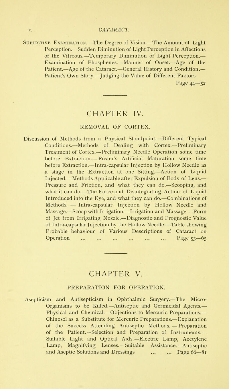 Subjective Examination.—The Degree of Vision.—The Amount of Light Perception.—Sudden Diminution of Light Perception in Affections of the Vitreous.—Temporary Diminution of Light Perception.— Examination of Phosphenes.—Manner of Onset.—Age of the Patient.—Age of the Cataract.—General History and Condition.— Patient's Own Story.—Judging the Value of Different Factors Page 44—52 CHAPTER IV. REMOVAL OF CORTEX. Discussion of Methods from a Physical Standpoint.—Different Typical Conditions.—Methods of Dealing with Cortex.—Preliminary Treatment of Cortex.—Preliminary Needle Operation some time before Extraction.— Foster's Artificial Maturation some time before Extraction.—Intra-capsular Injection by Hollow Needle as a stage in the Extraction at one Sitting.—Action of Liquid Injected.—Methods Applicable after Expulsion of Body of Lens.— Pressure and Friction, and what they can do.—Scooping, and what it can do.—The Force and Disintegrating Action of Liquid Introduced into the Eye, and what they can do.—Combinations of Methods. — Intra-capsular Injection by Hollow Needle and Massage.—Scoop with Irrigation.—Irrigation and Massage.—Form of Jet from Irrigating Nozzle.—Diagnostic and Prognostic Value of Intra-capsular Injection by the Hollow Needle.—Table showing Probable behaviour of Various Descriptions of Cataract on Operation ... ... ... ... ... ... Page 53—65 CHAPTER V. PREPARATION FOR OPERATION. Asepticism and Antisepticism in Ophthalmic Surgery.—The Micro- organisms to be Killed.—Antiseptic and Germicidal Agents.— Physical and Chemical.—Objections to Mercuric Preparations.— Chinosol as a Substitute for Mercuric Preparations.—Explanation of the Success Attending Antiseptic Methods. — Preparation of the Patient. —Selection and Preparation of Instruments.— Suitable Light and Optical Aids.—Electric Lamp, Acetylene Lamp, Magnifying Lenses.—Suitable Assistance.—Antiseptic and Aseptic Solutions and Dressings Page 66—81