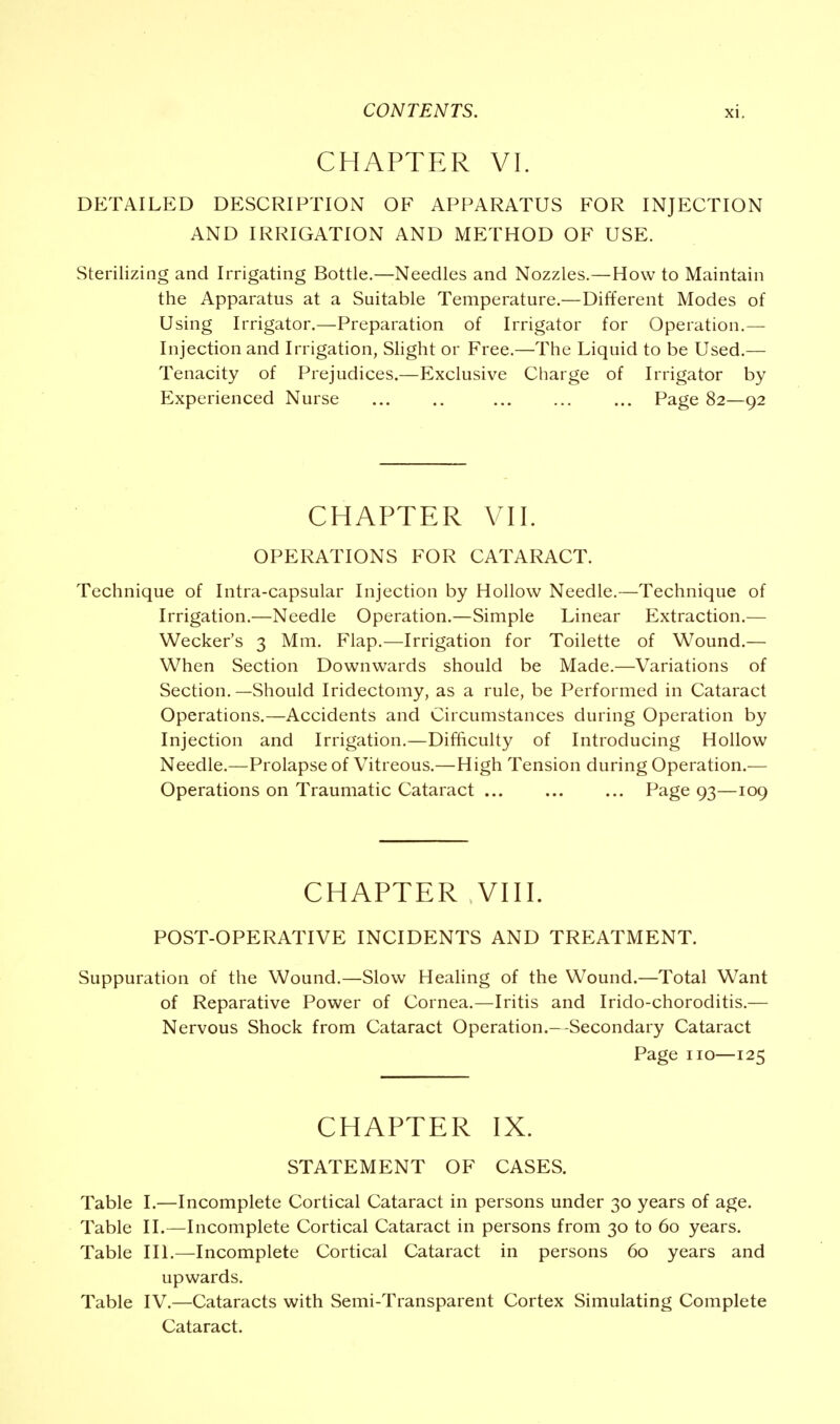 CHAPTER VI. DETAILED DESCRIPTION OF APPARATUS FOR INJECTION AND IRRIGATION AND METHOD OF USE. Sterilizing and Irrigating Bottle.—Needles and Nozzles.—How to Maintain the Apparatus at a Suitable Temperature.—Different Modes of Using Irrigator.—Preparation of Irrigator for Operation.— Injection and Irrigation, Slight or Free.—The Liquid to be Used.— Tenacity of Prejudices.—Exclusive Charge of Irrigator by Experienced Nurse Page 82—92 CHAPTER VII. OPERATIONS FOR CATARACT. Technique of Intra-capsular Injection by Hollow Needle.—Technique of Irrigation.—Needle Operation.—Simple Linear Extraction.— Wecker's 3 Mm. Flap.—Irrigation for Toilette of Wound.— When Section Downwards should be Made.—Variations of Section.—Should Iridectomy, as a rule, be Performed in Cataract Operations.—Accidents and Circumstances during Operation by Injection and Irrigation.—Difficulty of Introducing Hollow Needle.—Prolapse of Vitreous.—High Tension during Operation.— Operations on Traumatic Cataract Page 93—109 CHAPTER VIII. POST-OPERATIVE INCIDENTS AND TREATMENT. Suppuration of the Wound.—Slow Healing of the Wound.—Total Want of Reparative Power of Cornea.—Iritis and Irido-choroditis.— Nervous Shock from Cataract Operation.—Secondary Cataract Page no—125 CHAPTER IX. STATEMENT OF CASES. Table I.—Incomplete Cortical Cataract in persons under 30 years of age. Table II.—Incomplete Cortical Cataract in persons from 30 to 60 years. Table III.—Incomplete Cortical Cataract in persons 60 years and upwards. Table IV.—Cataracts with Semi-Transparent Cortex Simulating Complete Cataract.