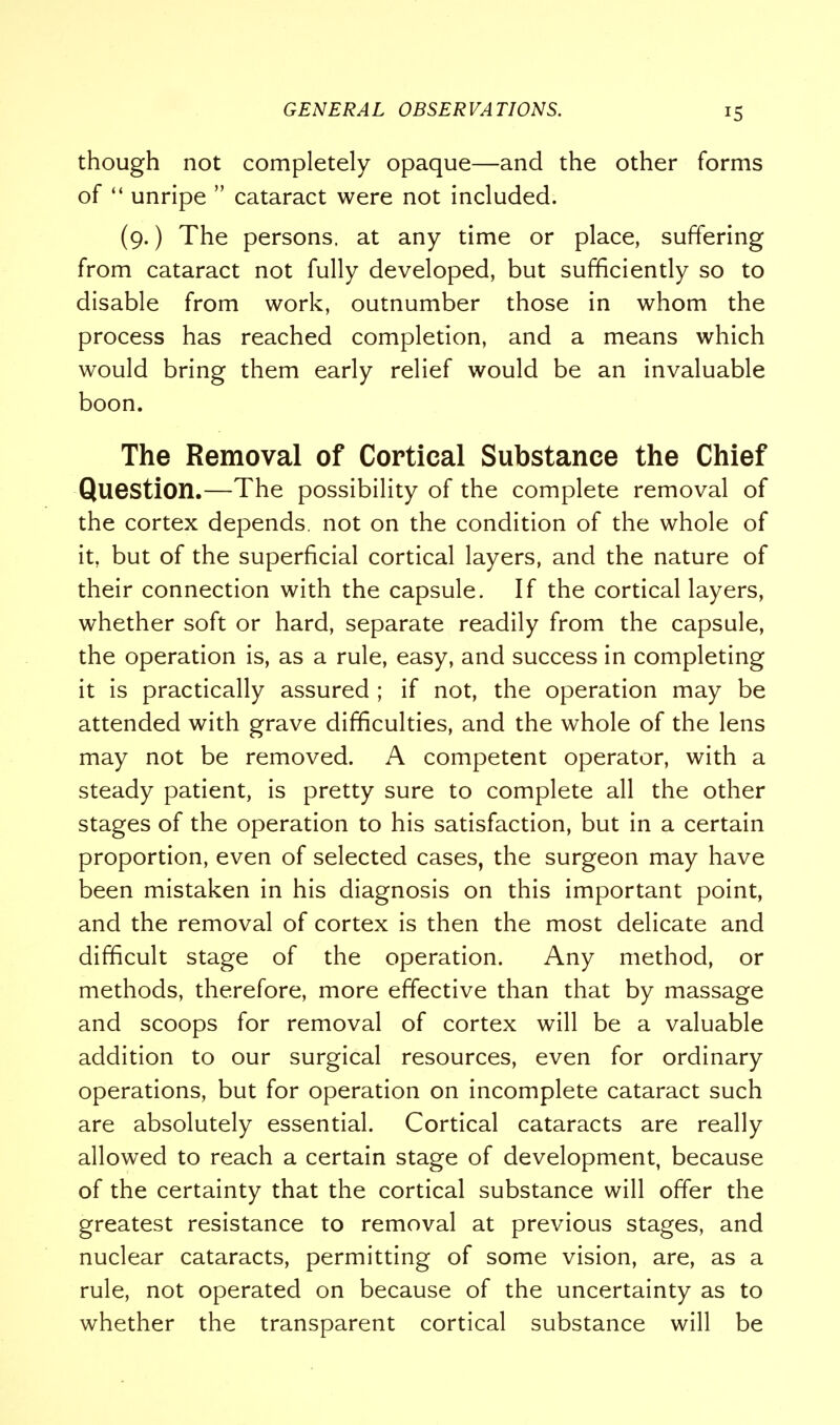 though not completely opaque—and the other forms of  unripe  cataract were not included. (9.) The persons, at any time or place, suffering from cataract not fully developed, but sufficiently so to disable from work, outnumber those in whom the process has reached completion, and a means which would bring them early relief would be an invaluable boon. The Removal of Cortical Substance the Chief Question.—The possibility of the complete removal of the cortex depends, not on the condition of the whole of it, but of the superficial cortical layers, and the nature of their connection with the capsule. If the cortical layers, whether soft or hard, separate readily from the capsule, the operation is, as a rule, easy, and success in completing it is practically assured ; if not, the operation may be attended with grave difficulties, and the whole of the lens may not be removed. A competent operator, with a steady patient, is pretty sure to complete all the other stages of the operation to his satisfaction, but in a certain proportion, even of selected cases, the surgeon may have been mistaken in his diagnosis on this important point, and the removal of cortex is then the most delicate and difficult stage of the operation. Any method, or methods, therefore, more effective than that by massage and scoops for removal of cortex will be a valuable addition to our surgical resources, even for ordinary operations, but for operation on incomplete cataract such are absolutely essential. Cortical cataracts are really allowed to reach a certain stage of development, because of the certainty that the cortical substance will offer the greatest resistance to removal at previous stages, and nuclear cataracts, permitting of some vision, are, as a rule, not operated on because of the uncertainty as to whether the transparent cortical substance will be