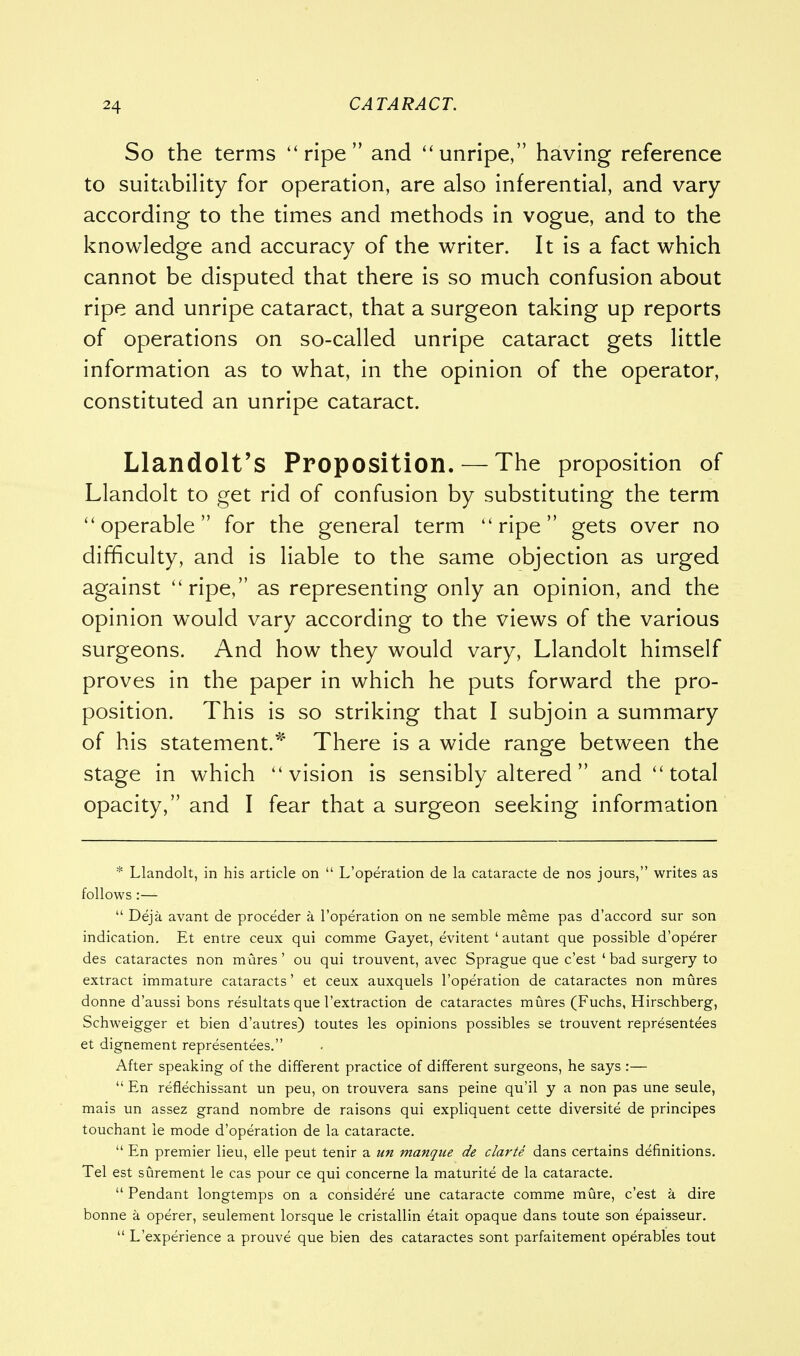 So the terms ripe and unripe, having reference to suitability for operation, are also inferential, and vary according to the times and methods in vogue, and to the knowledge and accuracy of the writer. It is a fact which cannot be disputed that there is so much confusion about ripe and unripe cataract, that a surgeon taking up reports of operations on so-called unripe cataract gets little information as to what, in the opinion of the operator, constituted an unripe cataract. Llandolt's Proposition.— The proposition of Llandolt to get rid of confusion by substituting the term operable for the general term ripe gets over no difficulty, and is liable to the same objection as urged against ripe, as representing only an opinion, and the opinion would vary according to the views of the various surgeons. And how they would vary, Llandolt himself proves in the paper in which he puts forward the pro- position. This is so striking that I subjoin a summary of his statement.* There is a wide range between the stage in which vision is sensibly altered and total opacity, and I fear that a surgeon seeking information * Llandolt, in his article on  L'operation de la cataracte de nos jours, writes as follows :—  Deja avant de proceder a l'operation on ne semble meme pas d'accord sur son indication. Et entre ceux qui comme Gayet, evitent ' autant que possible d'operer des cataractes non mures' ou qui trouvent, avec Sprague que c'est ' bad surgery to extract immature cataracts' et ceux auxquels l'operation de cataractes non mures donne d'aussi bons resultats que l'extraction de cataractes mures (Fuchs, Hirschberg, Schweigger et bien d'autres) toutes les opinions possibles se trouvent representees et dignement representees. After speaking of the different practice of different surgeons, he says :—  En refiechissant un peu, on trouvera sans peine qu'il y a non pas une seule, mais un assez grand nombre de raisons qui expliquent cette diversite de principes touchant ie mode d'operation de la cataracte.  En premier lieu, elle peut tenir a un manque de clarte dans certains definitions. Tel est surement le cas pour ce qui concerne la maturite de la cataracte.  Pendant longtemps on a considere une cataracte comme mure, c'est a dire bonne a operer, seulement lorsque le cristallin etait opaque dans toute son epaisseur.  L'experience a prouve que bien des cataractes sont parfaitement operables tout