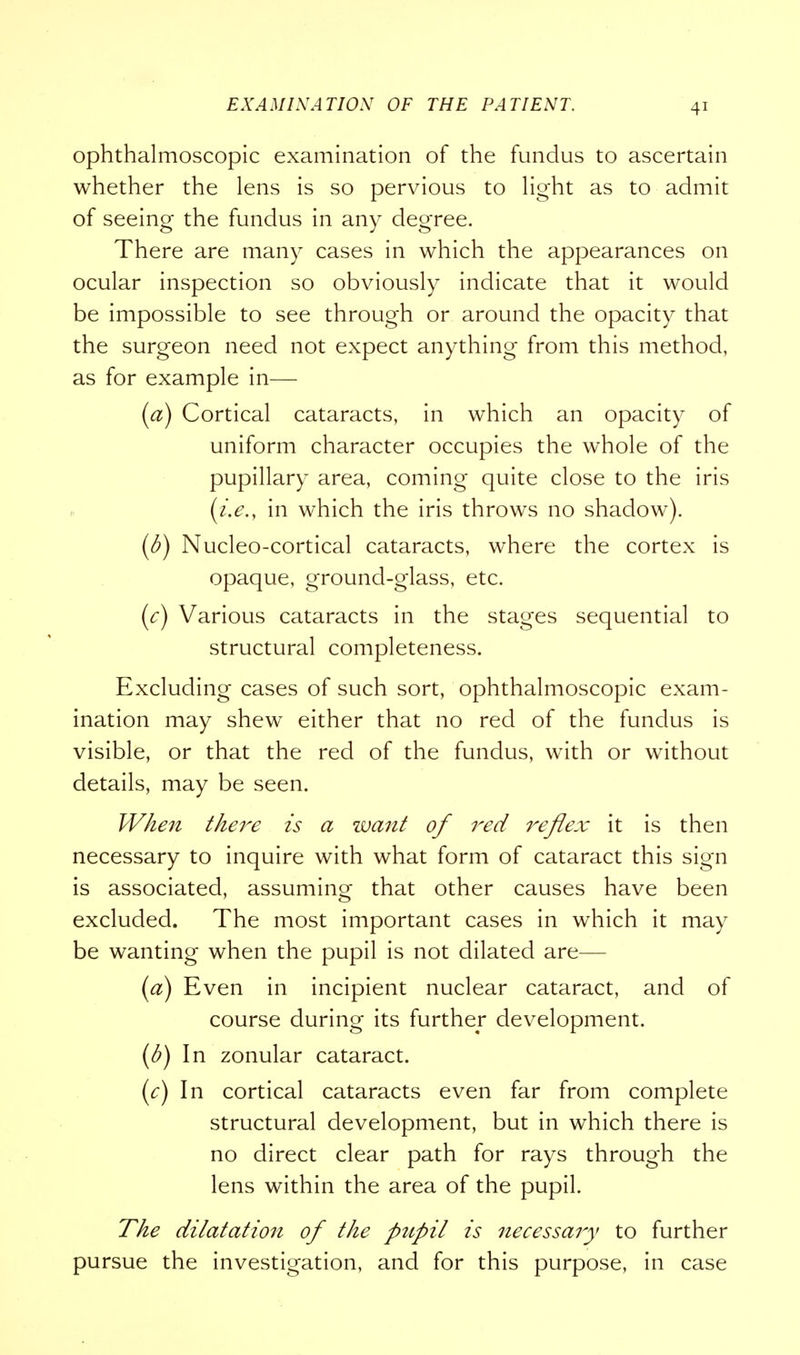 ophthalmoscopic examination of the fundus to ascertain whether the lens is so pervious to light as to admit of seeing the fundus in any degree. There are many cases in which the appearances on ocular inspection so obviously indicate that it would be impossible to see through or around the opacity that the surgeon need not expect anything from this method, as for example in— (a) Cortical cataracts, in which an opacity of uniform character occupies the whole of the pupillary area, coming quite close to the iris (i.e., in which the iris throws no shadow). (b) Nucleo-cortical cataracts, where the cortex is opaque, ground-glass, etc. (c) Various cataracts in the stages sequential to structural completeness. Excluding cases of such sort, ophthalmoscopic exam- ination may shew either that no red of the fundus is visible, or that the red of the fundus, with or without details, may be seen. When there is a want of red reflex it is then necessary to inquire with what form of cataract this sign is associated, assuming that other causes have been excluded. The most important cases in which it may be wanting when the pupil is not dilated are— (a) Even in incipient nuclear cataract, and of course during its further development. (b) In zonular cataract. (c) In cortical cataracts even far from complete structural development, but in which there is no direct clear path for rays through the lens within the area of the pupil. The dilatation of the pupil is necessary to further pursue the investigation, and for this purpose, in case