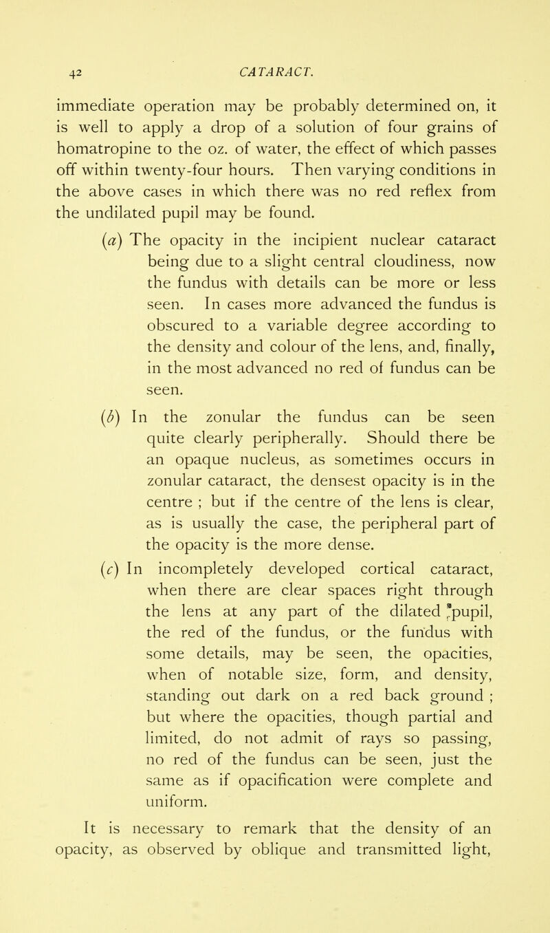 immediate operation may be probably determined on, it is well to apply a drop of a solution of four grains of homatropine to the oz. of water, the effect of which passes off within twenty-four hours. Then varying conditions in the above cases in which there was no red reflex from the undilated pupil may be found. (a) The opacity in the incipient nuclear cataract being due to a slight central cloudiness, now the fundus with details can be more or less seen. In cases more advanced the fundus is obscured to a variable degree according to the density and colour of the lens, and, finally, in the most advanced no red of fundus can be seen. (b) In the zonular the fundus can be seen quite clearly peripherally. Should there be an opaque nucleus, as sometimes occurs in zonular cataract, the densest opacity is in the centre ; but if the centre of the lens is clear, as is usually the case, the peripheral part of the opacity is the more dense. (c) In incompletely developed cortical cataract, when there are clear spaces right through the lens at any part of the dilated pupil, the red of the fundus, or the fundus with some details, may be seen, the opacities, when of notable size, form, and density, standing out dark on a red back ground ; but where the opacities, though partial and limited, do not admit of rays so passing, no red of the fundus can be seen, just the same as if opacification were complete and uniform. It is necessary to remark that the density of an opacity, as observed by oblique and transmitted light,