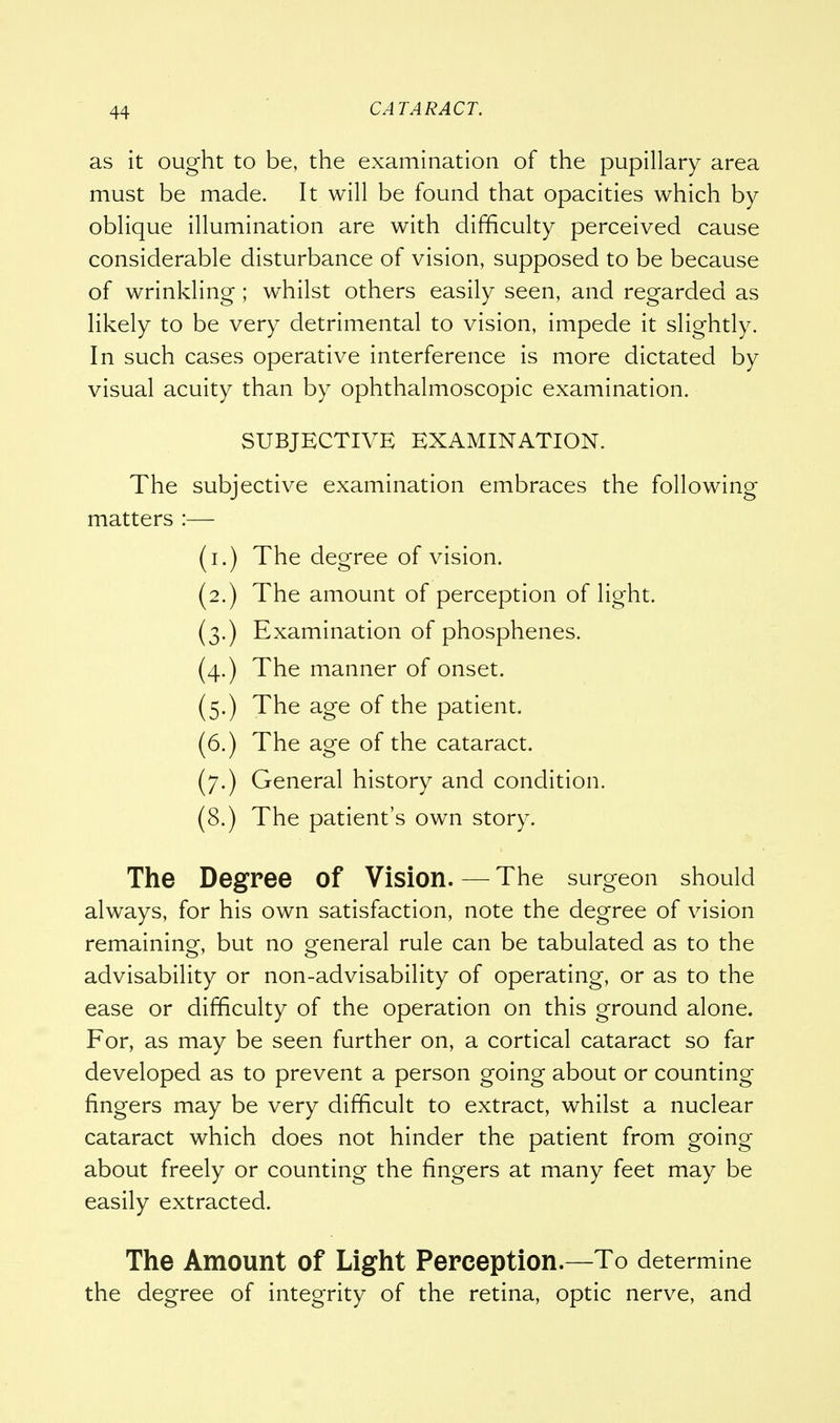 as it ought to be, the examination of the pupillary area must be made. It will be found that opacities which by oblique illumination are with difficulty perceived cause considerable disturbance of vision, supposed to be because of wrinkling ; whilst others easily seen, and regarded as likely to be very detrimental to vision, impede it slightly. In such cases operative interference is more dictated by visual acuity than by ophthalmoscopic examination. SUBJECTIVE EXAMINATION. The subjective examination embraces the following matters :— (i.) The degree of vision. (2.) The amount of perception of light. (3.) Examination of phosphenes. (4.) The manner of onset. (5.) The age of the patient. (6.) The age of the cataract. (7.) General history and condition. (8.) The patient's own story. The Degree of Vision. — The surgeon should always, for his own satisfaction, note the degree of vision remaining, but no general rule can be tabulated as to the advisability or non-advisability of operating, or as to the ease or difficulty of the operation on this ground alone. For, as may be seen further on, a cortical cataract so far developed as to prevent a person going about or counting fingers may be very difficult to extract, whilst a nuclear cataract which does not hinder the patient from going about freely or counting the fingers at many feet may be easily extracted. The Amount of Light Perception.—To determine the degree of integrity of the retina, optic nerve, and