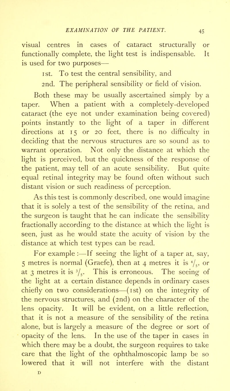 visual centres in cases of cataract structurally or functionally complete, the light test is indispensable. It is used for two purposes— i st. To test the central sensibility, and 2nd. The peripheral sensibility or field of vision. Both these may be usually ascertained simply by a taper. When a patient with a completely-developed cataract (the eye not under examination being covered) points instantly to the light of a taper in different directions at 15 or 20 feet, there is no difficulty in deciding that the nervous structures are so sound as to warrant operation. Not only the distance at which the light is perceived, but the quickness of the response of the patient, may tell of an acute sensibility. But quite equal retinal integrity may be found often without such distant vision or such readiness of perception. As this test is commonly described, one would imagine that it is solely a test of the sensibility of the retina, and the surgeon is taught that he can indicate the sensibility fractionally according to the distance at which the light is seen, just as he would state the acuity of vision by the distance at which test types can be read. For example :—If seeing the light of a taper at, say, 5 metres is normal (Graefe), then at 4 metres it is 4/5, or at 3 metres it is 3/5. This is erroneous. The seeing of the light at a certain distance depends in ordinary cases chiefly on two considerations—(1st) on the integrity of the nervous structures, and (2nd) on the character of the lens opacity. It will be evident, on a little reflection, that it is not a measure of the sensibility of the retina alone, but is largely a measure of the degree or sort of opacity of the lens. In the use of the taper in cases in which there may be a doubt, the surgeon requires to take care that the light of the ophthalmoscopic lamp be so lowered that it will not interfere with the distant D