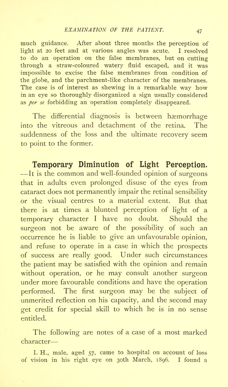 much guidance. After about three months the perception of light at 20 feet and at various angles was acute. I resolved to do an operation on the false membranes, but on cutting through a straw-coloured watery fluid escaped, and it was impossible to excise the false membranes from condition of the globe, and the parchment-like character of the membranes. The case is of interest as shewing in a remarkable way how in an eye so thoroughly disorganized a sign usually considered as per se forbidding an operation completely disappeared. The differential diagnosis is between haemorrhage into the vitreous and detachment of the retina. The suddenness of the loss and the ultimate recovery seem to point to the former. Temporary Diminution of Light Perception. —It is the common and well-founded opinion of surgeons that in adults even prolonged disuse of the eyes from cataract does not permanently impair the retinal sensibility or the visual centres to a material extent. But that there is at times a blunted perception of light of a temporary character I have no doubt. Should the surgeon not be aware of the possibility of such an occurrence he is liable to give an unfavourable opinion, and refuse to operate in a case in which the prospects of success are really good. Under such circumstances the patient may be satisfied with the opinion and remain without operation, or he may consult another surgeon under more favourable conditions and have the operation performed. The first surgeon may be the subject of unmerited reflection on his capacity, and the second may get credit for special skill to which he is in no sense entitled. The following are notes of a case of a most marked character— I. H., male, aged 57, came to hospital on account of loss of vision in his right eye on 30th March, 1896. I found a