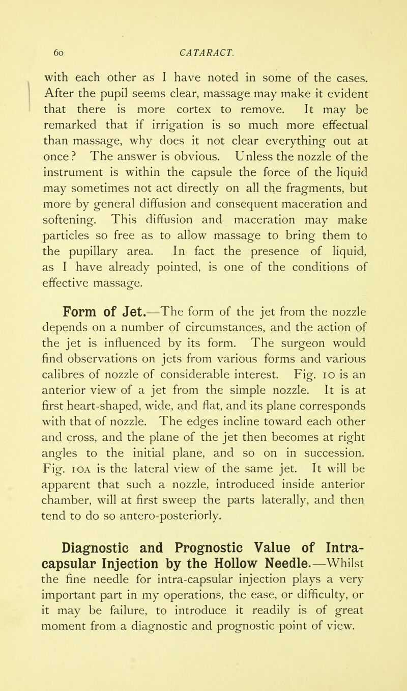 with each other as I have noted in some of the cases. After the pupil seems clear, massage may make it evident that there is more cortex to remove. It may be remarked that if irrigation is so much more effectual than massage, why does it not clear everything out at once ? The answer is obvious. Unless the nozzle of the instrument is within the capsule the force of the liquid may sometimes not act directly on all the fragments, but more by general diffusion and consequent maceration and softening. This diffusion and maceration may make particles so free as to allow massage to bring them to the pupillary area. In fact the presence of liquid, as I have already pointed, is one of the conditions of effective massage. Form of Jet.—The form of the jet from the nozzle depends on a number of circumstances, and the action of the jet is influenced by its form. The surgeon would find observations on jets from various forms and various calibres of nozzle of considerable interest. Fig. 10 is an anterior view of a jet from the simple nozzle. It is at first heart-shaped, wide, and flat, and its plane corresponds with that of nozzle. The edges incline toward each other and cross, and the plane of the jet then becomes at right angles to the initial plane, and so on in succession. Fig. ioa is the lateral view of the same jet. It will be apparent that such a nozzle, introduced inside anterior chamber, will at first sweep the parts laterally, and then tend to do so antero-posteriorly. Diagnostic and Prognostic Value of Intra- capsular Injection by the Hollow Needle.—Whilst the fine needle for intra-capsular injection plays a very important part in my operations, the ease, or difficulty, or it may be failure, to introduce it readily is of great moment from a diagnostic and prognostic point of view.