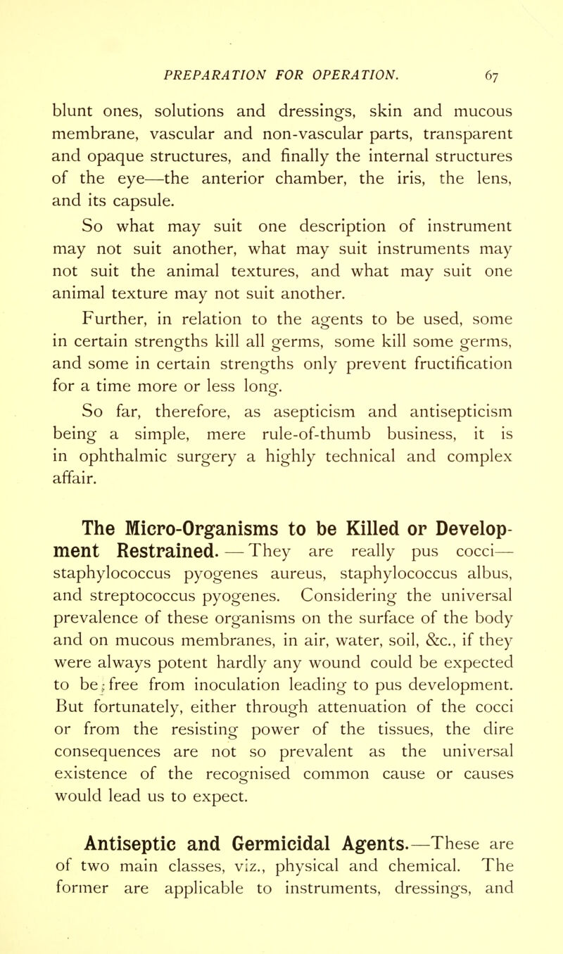 blunt ones, solutions and dressings, skin and mucous membrane, vascular and non-vascular parts, transparent and opaque structures, and finally the internal structures of the eye—the anterior chamber, the iris, the lens, and its capsule. So what may suit one description of instrument may not suit another, what may suit instruments may not suit the animal textures, and what may suit one animal texture may not suit another. Further, in relation to the agents to be used, some in certain strengths kill all germs, some kill some germs, and some in certain strengths only prevent fructification for a time more or less lona-. So far, therefore, as asepticism and antisepticism being a simple, mere rule-of-thumb business, it is in ophthalmic surgery a highly technical and complex affair. The Micro-Organisms to be Killed or Develop- ment Restrained. — They are really pus cocci— staphylococcus pyogenes aureus, staphylococcus albus, and streptococcus pyogenes. Considering the universal prevalence of these organisms on the surface of the body and on mucous membranes, in air, water, soil, &c, if they were always potent hardly any wound could be expected to be § free from inoculation leading to pus development. But fortunately, either through attenuation of the cocci or from the resisting power of the tissues, the dire consequences are not so prevalent as the universal existence of the recognised common cause or causes would lead us to expect. Antiseptic and Germicidal Agents.—These are of two main classes, viz., physical and chemical. The former are applicable to instruments, dressings, and