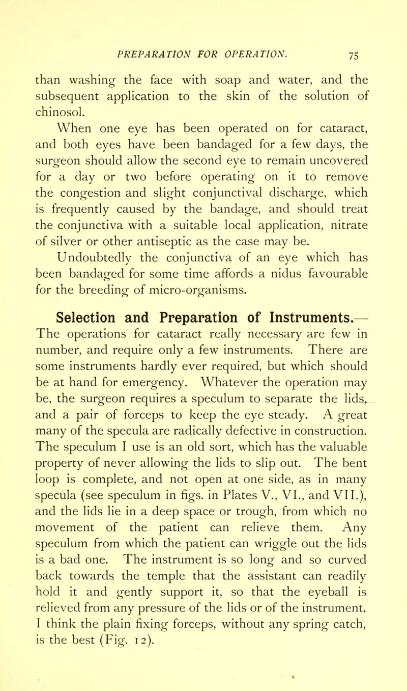 than washing the face with soap and water, and the subsequent application to the skin of the solution of chinosol. When one eye has been operated on for cataract, and both eyes have been bandaged for a few days, the surgeon should allow the second eye to remain uncovered for a day or two before operating on it to remove the congestion and slight conjunctival discharge, which is frequently caused by the bandage, and should treat the conjunctiva with a suitable local application, nitrate of silver or other antiseptic as the case may be. Undoubtedly the conjunctiva of an eye which has been bandaged for some time affords a nidus favourable for the breeding of micro-organisms. Selection and Preparation of Instruments.- The operations for cataract really necessary are few in number, and require only a few instruments. There are some instruments hardly ever required, but which should be at hand for emergency. Whatever the operation may be, the surgeon requires a speculum to separate the lids, and a pair of forceps to keep the eye steady. A great many of the specula are radically defective in construction. The speculum I use is an old sort, which has the valuable property of never allowing the lids to slip out. The bent loop is complete, and not open at one side, as in many specula (see speculum in figs, in Plates V., VI., and VII.), and the lids lie in a deep space or trough, from which no movement of the patient can relieve them. Any speculum from which the patient can wriggle out the lids is a bad one. The instrument is so long and so curved back towards the temple that the assistant can readily hold it and gently support it, so that the eyeball is relieved from any pressure of the lids or of the instrument. I think the plain fixing forceps, without any spring catch, is the best (Fig. 12).