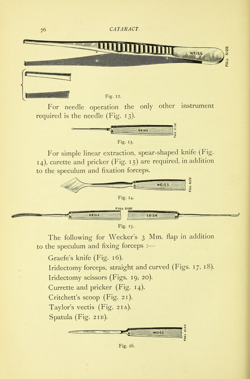Fig. 12. For needle operation the only other instrument required is the needle (Fig. 13). Fig. 13. For simple linear extraction, spear-shaped knife (Fig. 14), curette and pricker (Fig. 15) are required, in addition to the speculum and fixation forceps. Fig. 14. FULL SIZE Fig- IS- The following for Wecker's 3 Mm. flap in addition to the speculum and fixing forceps :— Graefe's knife (Fig. 16). Iridectomy forceps, straight and curved (Figs. 17, 18). Iridectomy scissors (Figs. 19, 20). Currette and pricker (Fig. 14). Critchett's scoop (Fig. 21). Taylor's vectis (Fig. 21 a). Spatula (Fig. 21B). Fig. 16.