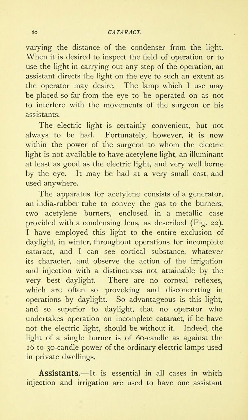 varying the distance of the condenser from the light. When it is desired to inspect the field of operation or to use the light in carrying out any step of the operation, an assistant directs the light on the eye to such an extent as the operator may desire. The lamp which I use may be placed so far from the eye to be operated on as not to interfere with the movements of the surgeon or his assistants. The electric light is certainly convenient, but not always to be had. Fortunately, however, it is now within the power of the surgeon to whom the electric light is not available to have acetylene light, an illuminant at least as good as the electric light, and very well borne by the eye. It may be had at a very small cost, and used anywhere. The apparatus for acetylene consists of a generator, an india-rubber tube to convey the gas to the burners, two acetylene burners, enclosed in a metallic case provided with a condensing lens, as described (Fig. 22). I have employed this light to the entire exclusion of daylight, in winter, throughout operations for incomplete cataract, and I can see cortical substance, whatever its character, and observe the action of the irrigation and injection with a distinctness not attainable by the very best daylight. There are no corneal reflexes, which are often so provoking and disconcerting in operations by daylight. So advantageous is this light, and so superior to daylight, that no operator who undertakes operation on incomplete cataract, if he have not the electric light, should be without it. Indeed, the light of a single burner is of 60-candle as against the 16 to 30-candle power of the ordinary electric lamps used in private dwellings. Assistants.—It is essential in all cases in which injection and irrigation are used to have one assistant