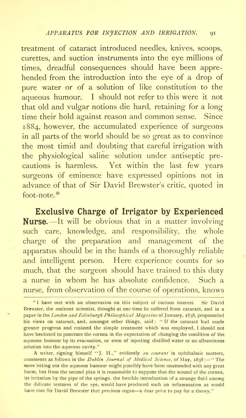 treatment of cataract introduced needles, knives, scoops, curettes, and suction instruments into the eye millions of times, dreadful consequences should have been appre- hended from the introduction into the eye of a drop of pure water or of a solution of like constitution to the aqueous humour. I should not refer to this were it not that old and vulgar notions die hard, retaining for a long time their hold against reason and common sense. Since 1884, however, the accumulated experience of surgeons in all parts of the world should be so great as to convince the most timid and doubting that careful irrigation with the physiological saline solution under antiseptic pre- cautions is harmless. Yet within the last few years surgeons of eminence have expressed opinions not in advance of that of Sir David Brewster's critic, quoted in foot-note.# Exclusive Charge of Irrigator by Experienced Nurse.—-It will be obvious that in a matter involving such care, knowledge, and responsibility, the whole charge of the preparation and management of the apparatus should be in the hands of a thoroughly reliable and intelligent person. Here experience counts for so much, that the surgeon should have trained to this duty a nurse in whom he has absolute confidence. Such a nurse, from observation of the course of operations, knows * I have met with an observation on this subject of curious interest. Sir David Brewster, the eminent scientist, thought at one time he suffered from cataract, and in a paper in the London and Edinburgh Philosophical Magazine of January, 1838, propounded his views on cataract, and, amongst other things, said: If the cataract had made greater progress and resisted the simple treatment which was employed, I should not have hesitated to puncture the cornea in the expectation of changing the condition of the aqueous humour by its evacuation, or even of injecting distilled water or an albuminous solution into the aqueous cavity. A writer, signing himself J. H., evidently an courant in ophthalmic matters, comments as follows in the Dublin Journal of Medical Science, of May, 1838:— The mere letting out the aqueous humour might possibly have been unattended with any great harm, but from the second plan it is reasonable to suppose that the wound of the cornea, its irritation by the pipe of the syringe, the forcible introduction of a strange fluid among the delicate textures of the eye, would have produced such an inflammation as would have cost Sir David Brewster that precious organ—a dear price to pay for a theory.