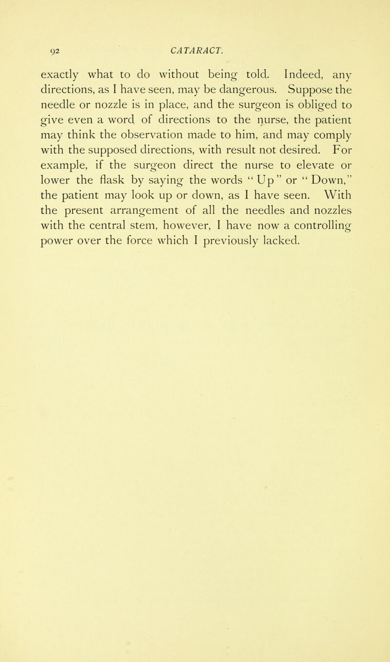 exactly what to do without being told. Indeed, any directions, as I have seen, may be dangerous. Suppose the needle or nozzle is in place, and the surgeon is obliged to give even a word of directions to the nurse, the patient may think the observation made to him, and may comply with the supposed directions, with result not desired. For example, if the surgeon direct the nurse to elevate or lower the flask by saying the words  Up or  Down, the patient may look up or down, as I have seen. With the present arrangement of all the needles and nozzles with the central stem, however, I have now a controlling power over the force which I previously lacked.