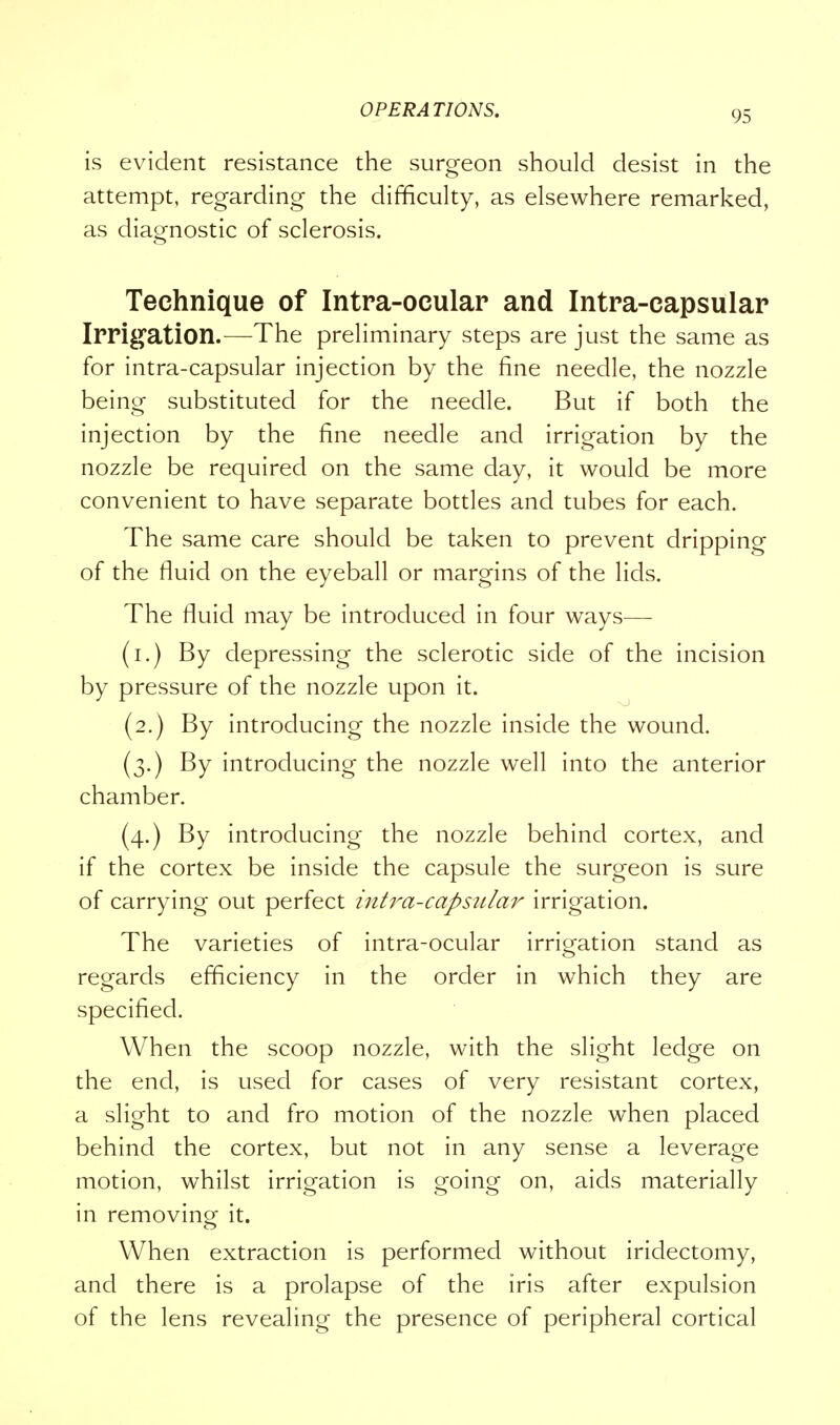 is evident resistance the surgeon should desist in the attempt, regarding the difficulty, as elsewhere remarked, as diagnostic of sclerosis. Technique of Intra-ocular and Intra-capsular Irrigation.—The preliminary steps are just the same as for intra-capsular injection by the fine needle, the nozzle being substituted for the needle. But if both the injection by the fine needle and irrigation by the nozzle be required on the same day, it would be more convenient to have separate bottles and tubes for each. The same care should be taken to prevent dripping of the fluid on the eyeball or margins of the lids. The fluid may be introduced in four ways— (i.) By depressing the sclerotic side of the incision by pressure of the nozzle upon it. (2.) By introducing the nozzle inside the wound. (3.) By introducing the nozzle well into the anterior chamber. (4.) By introducing the nozzle behind cortex, and if the cortex be inside the capsule the surgeon is sure of carrying out perfect intra-capsular irrigation. The varieties of intra-ocular irrigation stand as regards efficiency in the order in which they are specified. When the scoop nozzle, with the slight ledge on the end, is used for cases of very resistant cortex, a slight to and fro motion of the nozzle when placed behind the cortex, but not in any sense a leverage motion, whilst irrigation is going on, aids materially in removing it. When extraction is performed without iridectomy, and there is a prolapse of the iris after expulsion of the lens revealing the presence of peripheral cortical