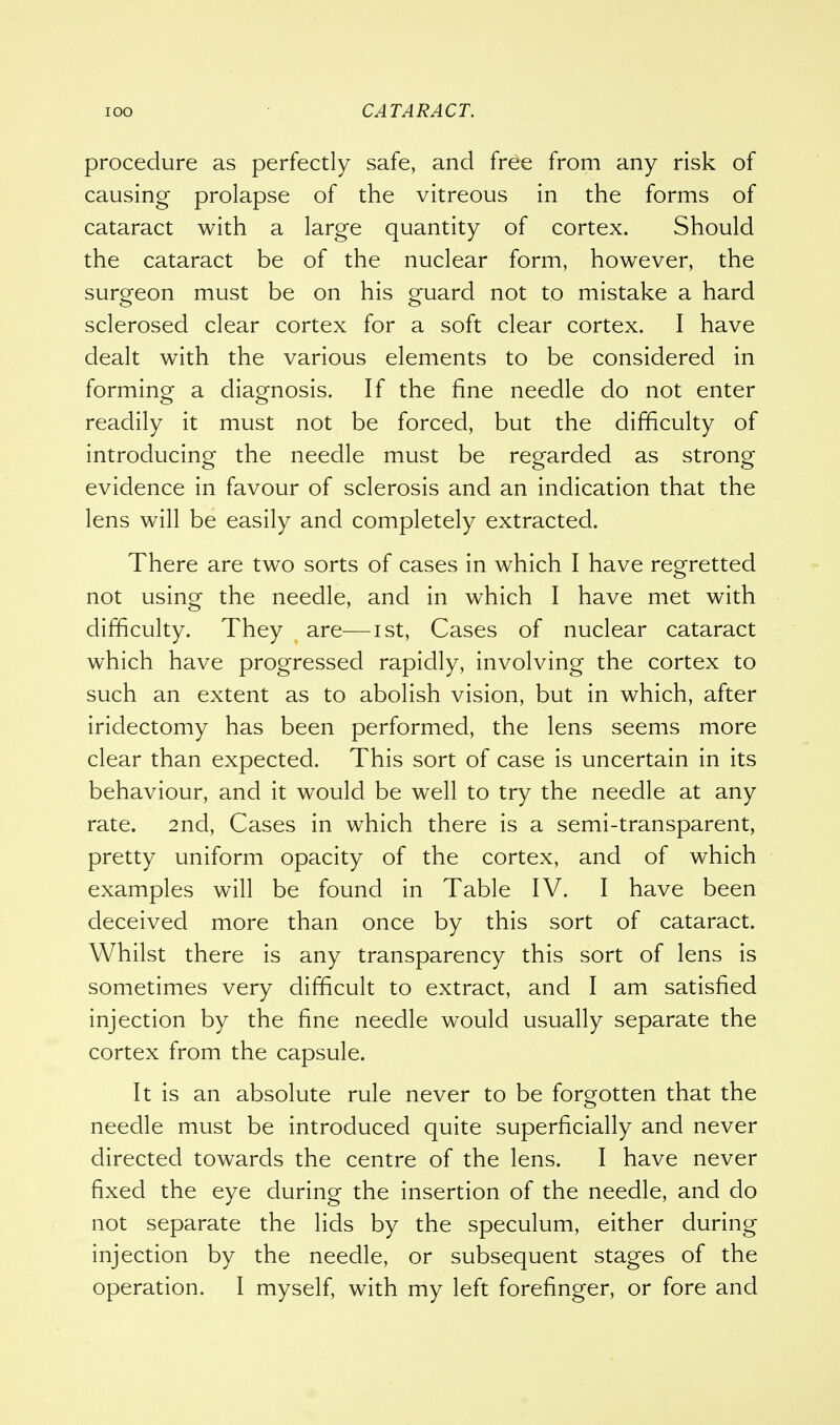 procedure as perfectly safe, and free from any risk of causing prolapse of the vitreous in the forms of cataract with a large quantity of cortex. Should the cataract be of the nuclear form, however, the surgeon must be on his guard not to mistake a hard sclerosed clear cortex for a soft clear cortex. I have dealt with the various elements to be considered in forming a diagnosis. If the fine needle do not enter readily it must not be forced, but the difficulty of introducing the needle must be regarded as strong evidence in favour of sclerosis and an indication that the lens will be easily and completely extracted. There are two sorts of cases in which I have regretted not using the needle, and in which I have met with difficulty. They are—ist, Cases of nuclear cataract which have progressed rapidly, involving the cortex to such an extent as to abolish vision, but in which, after iridectomy has been performed, the lens seems more clear than expected. This sort of case is uncertain in its behaviour, and it would be well to try the needle at any rate. 2nd, Cases in which there is a semi-transparent, pretty uniform opacity of the cortex, and of which examples will be found in Table IV. I have been deceived more than once by this sort of cataract. Whilst there is any transparency this sort of lens is sometimes very difficult to extract, and I am satisfied injection by the fine needle would usually separate the cortex from the capsule. It is an absolute rule never to be forgotten that the needle must be introduced quite superficially and never directed towards the centre of the lens. I have never fixed the eye during the insertion of the needle, and do not separate the lids by the speculum, either during injection by the needle, or subsequent stages of the operation. I myself, with my left forefinger, or fore and