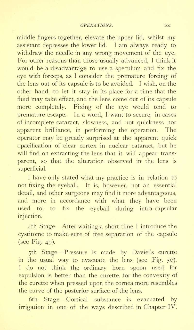 middle fingers together, elevate the upper lid, whilst my assistant depresses the lower lid. I am always ready to withdraw the needle in any wrong movement of the eye. For other reasons than those usually advanced, I think it would be a disadvantage to use a speculum and fix the eye with forceps, as I consider the premature forcing of the lens out of its capsule is to be avoided. I wish, on the other hand, to let it stay in its place for a time that the fluid may take effect, and the lens come out of its capsule more completely. Fixing of the eye would tend to premature escape. In a word, I want to secure, in cases of incomplete cataract, slowness, and not quickness nor apparent brilliance, in performing the operation. The operator may be greatly surprised at the apparent quick opacification of clear cortex in nuclear cataract, but he will find on extracting the lens that it will appear trans- parent, so that the alteration observed in the lens is superficial. I have only stated what my practice is in relation to not fixing the eyeball. It is, however, not an essential detail, and other surgeons may find it more advantageous, and more in accordance with what they have been used to, to fix the eyeball during intra-capsular injection. 4th Stage—After waiting a short time I introduce the cystitome to make sure of free separation of the capsule (see Fig. 49). 5th Stage—Pressure is made by Daviel's curette in the usual way to evacuate the lens (see Fig. 50). I do not think the ordinary horn spoon used for expulsion is better than the curette, for the convexity of the curette when pressed upon the cornea more resembles the curve of the posterior surface of the lens. 6th Stage—Cortical substance is evacuated by irrigation in one of the ways described in Chapter IV.