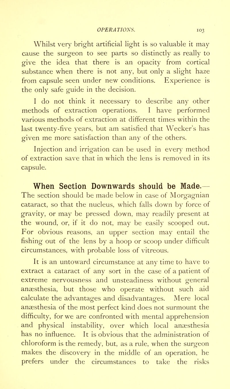 Whilst very bright artificial light is so valuable it may cause the surgeon to see parts so distinctly as really to give the idea that there is an opacity from cortical substance when there is not any, but only a slight haze from capsule seen under new conditions. Experience is the only safe guide in the decision. I do not think it necessary to describe any other methods of extraction operations. I have performed various methods of extraction at different times within the last twenty-five years, but am satisfied that Wecker's has given me more satisfaction than any of the others. Injection and irrigation can be used in every method of extraction save that in which the lens is removed in its capsule. When Section Downwards should be Made.- The section should be made below in case of Morgagnian cataract, so that the nucleus, which falls down by force of gravity, or may be pressed down, may readily present at the wound, or, if it do not, may be easily scooped out. For obvious reasons, an upper section may entail the fishing out of the lens by a hoop or scoop under difficult circumstances, with probable loss of vitreous. It is an untoward circumstance at any time to have to extract a cataract of any sort in the case of a patient of extreme nervousness and unsteadiness without general anaesthesia, but those who operate without such aid calculate the advantages and disadvantages. Mere local anaesthesia of the most perfect kind does not surmount the difficulty, for we are confronted with mental apprehension and physical instability, over which local anaesthesia has no influence. It is obvious that the administration of chloroform is the remedy, but, as a rule, when the surgeon makes the discovery in the middle of an operation, he prefers under the circumstances to take the risks
