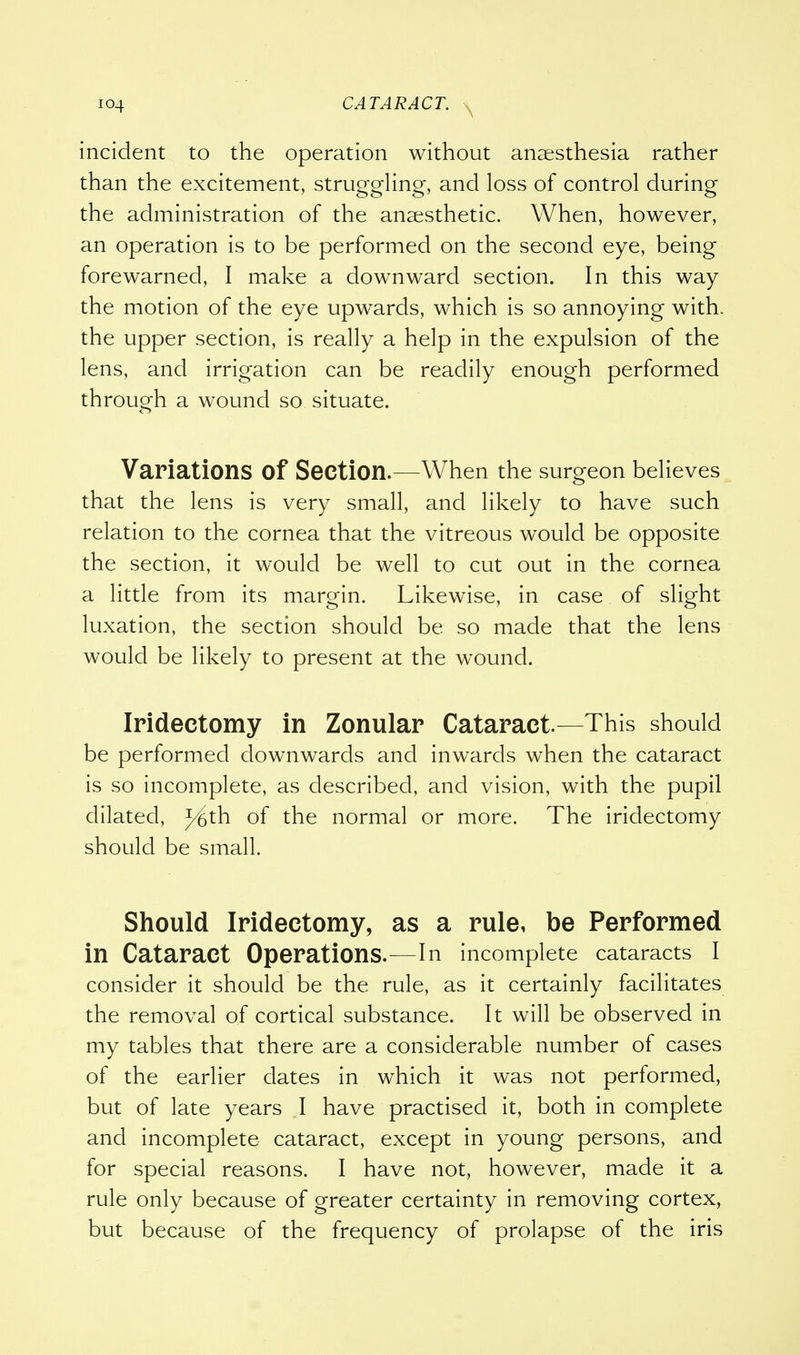 incident to the operation without anaesthesia rather than the excitement, struggling, and loss of control during the administration of the anaesthetic. When, however, an operation is to be performed on the second eye, being forewarned, I make a downward section. In this way the motion of the eye upwards, which is so annoying with, the upper section, is really a help in the expulsion of the lens, and irrigation can be readily enough performed through a wound so situate. Variations Of Section.—When the surgeon believes that the lens is very small, and likely to have such relation to the cornea that the vitreous would be opposite the section, it would be well to cut out in the cornea a little from its margin. Likewise, in case of slight luxation, the section should be so made that the lens would be likely to present at the wound. Iridectomy in Zonular Cataract.—This should be performed downwards and inwards when the cataract is so incomplete, as described, and vision, with the pupil dilated, J^th of the normal or more. The iridectomy should be small. Should Iridectomy, as a rule, be Performed in Cataract Operations.—In incomplete cataracts I consider it should be the rule, as it certainly facilitates the removal of cortical substance. It will be observed in my tables that there are a considerable number of cases of the earlier dates in which it was not performed, but of late years I have practised it, both in complete and incomplete cataract, except in young persons, and for special reasons. I have not, however, made it a rule only because of greater certainty in removing cortex, but because of the frequency of prolapse of the iris