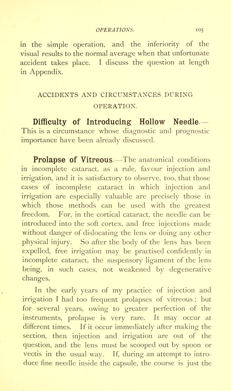 in the simple operation, and the inferiority of the visual results to the normal average when that unfortunate accident takes place. I discuss the question at length in Appendix. ACCIDENTS AND CIRCUMSTANCES DURING OPERATION. Difficulty of Introducing Hollow Needle- This is a circumstance whose diagnostic and prognostic importance have been already discussed. Prolapse Of Vitreous.—The anatomical conditions in incomplete cataract, as a rule, favour injection and irrigation, and it is satisfactory to observe, too, that those cases of incomplete cataract in which injection and irrigation are especially valuable are precisely those in which those methods can be used with the o-reatest freedom. For, in the cortical cataract, the needle can be introduced into the soft cortex, and free injections made without danger of dislocating the lens or doing any other physical injury. So after the body of the lens has been expelled, free irrigation may be practised confidently in incomplete cataract, the suspensory ligament of the lens being, in such cases, not weakened by degenerative changes. In the early years of my practice of injection and irrigation I had too frequent prolapses of vitreous ; but for several years, owing to greater perfection of the instruments, prolapse is very rare. It may occur at different times. If it occur immediately after making the section, then injection and irrigation are out of the question, and the lens must be scooped out by spoon or vectis in the usual way. If, during an attempt to intro- duce fine needle inside the capsule, the course is just the