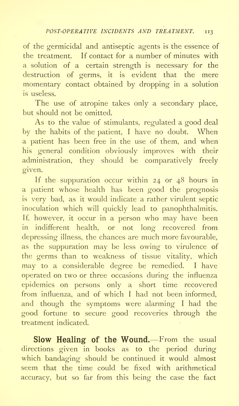 of the germicidal and antiseptic agents is the essence of the treatment. If contact for a number of minutes with a solution of a certain strength is necessary for the destruction of oferms, it is evident that the mere momentary contact obtained by dropping in a solution is useless. The use of atropine takes only a secondary place, but should not be omitted. As to the value of stimulants, regulated a good deal by the habits of the patient, I have no doubt. When a patient has been free in the use of them, and when his general condition obviously improves with their administration, they should be comparatively freely given. If the suppuration occur within 24 or 48 hours in a patient whose health has been good the prognosis is very bad, as it would indicate a rather virulent septic inoculation which will quickly lead to panophthalmitis. If, however, it occur in a person who may have been in indifferent health, or not long recovered from depressing illness, the chances are much more favourable, as the suppuration may be less owing to virulence of the germs than to weakness of tissue vitality, which may to a considerable degree be remedied. I have operated on two or three occasions during the influenza epidemics on persons only a short time recovered from influenza, and of which I had not been informed, and though the symptoms were alarming I had the good fortune to secure good recoveries through the treatment indicated. Slow Healing of the Wound.—From the usual directions given in books as to the period during which bandaging should be continued it would almost seem that the time could be fixed with arithmetical accuracy, but so far from this being the case the fact