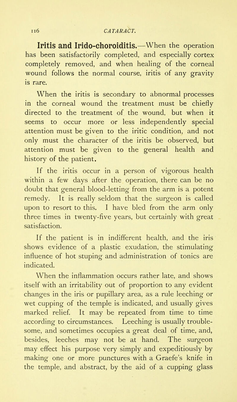 Iritis and Irido-Choroiditis.—When the operation has been satisfactorily completed, and especially cortex completely removed, and when healing of the corneal wound follows the normal course, iritis of any gravity is rare. When the iritis is secondary to abnormal processes in the corneal wound the treatment must be chiefly directed to the treatment of the wound, but when it seems to occur more or less independently special attention must be given to the iritic condition, and not only must the character of the iritis be observed, but attention must be given to the general health and history of the patient. If the iritis occur in a person of vigorous health within a few days after the operation, there can be no doubt that general blood-letting from the arm is a potent remedy. It is really seldom that the surgeon is called upon to resort to this. I have bled from the arm only three times in twenty-five years, but certainly with great satisfaction. If the patient is in indifferent health, and the iris shows evidence of a plastic exudation, the stimulating influence of hot stuping and administration of tonics are indicated. When the inflammation occurs rather late, and shows itself with an irritability out of proportion to any evident changes in the iris or pupillary area, as a rule leeching or wet cupping of the temple is indicated, and usually gives marked relief. It may be repeated from time to time according to circumstances. Leeching is usually trouble- some, and sometimes occupies a great deal of time, and, besides, leeches may not be at hand. The surgeon may effect his purpose very simply and expeditiously by making one or more punctures with a Graefe's knife in the temple, and abstract, by the aid of a cupping glass