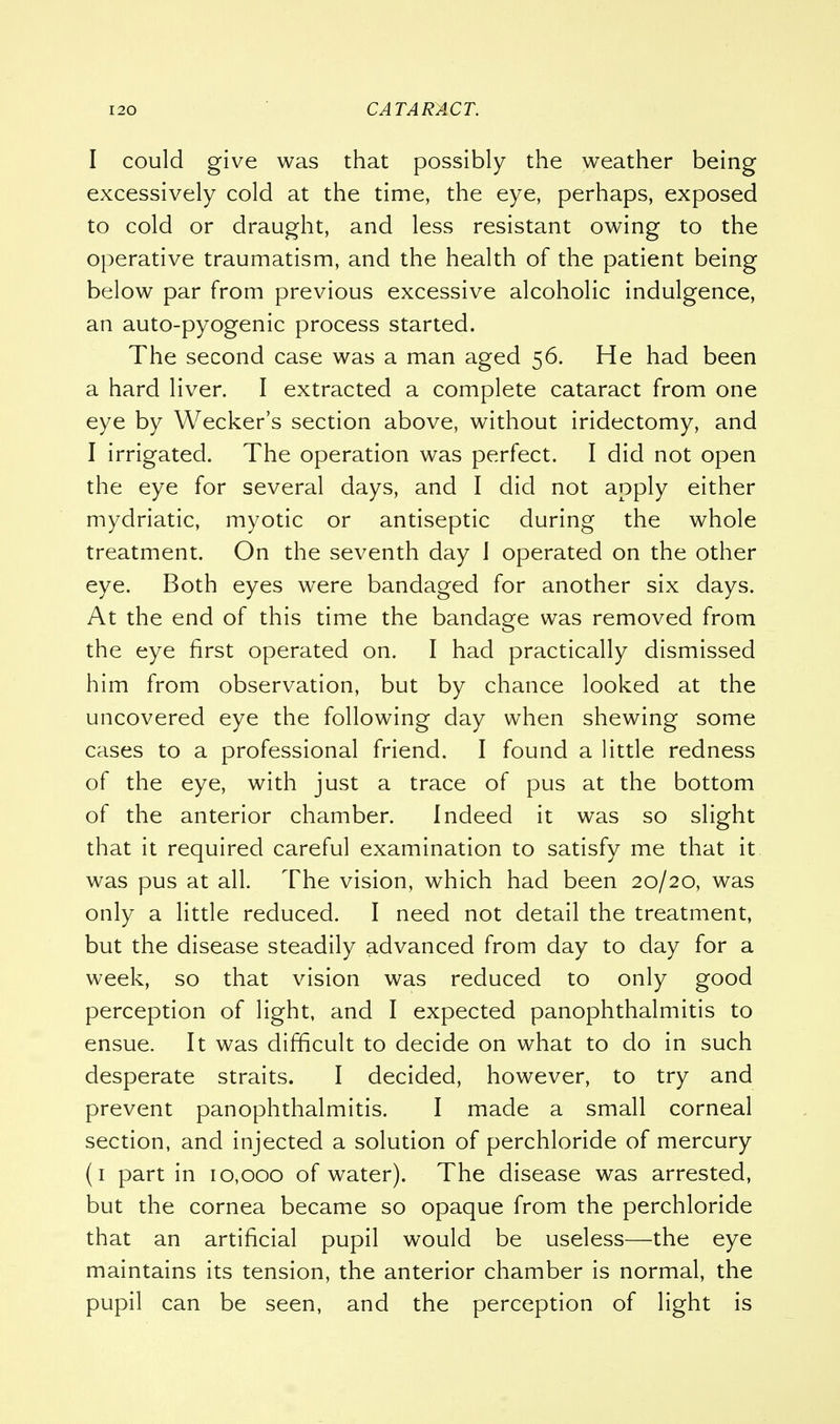 I could give was that possibly the weather being excessively cold at the time, the eye, perhaps, exposed to cold or draught, and less resistant owing to the operative traumatism, and the health of the patient being below par from previous excessive alcoholic indulgence, an auto-pyogenic process started. The second case was a man aged 56. He had been a hard liver. I extracted a complete cataract from one eye by Wecker's section above, without iridectomy, and I irrigated. The operation was perfect. I did not open the eye for several days, and I did not apply either mydriatic, myotic or antiseptic during the whole treatment. On the seventh day 1 operated on the other eye. Both eyes were bandaged for another six days. At the end of this time the bandage was removed from the eye first operated on. I had practically dismissed him from observation, but by chance looked at the uncovered eye the following day when shewing some cases to a professional friend. I found a little redness of the eye, with just a trace of pus at the bottom of the anterior chamber. Indeed it was so slight that it required careful examination to satisfy me that it was pus at all. The vision, which had been 20/20, was only a little reduced. I need not detail the treatment, but the disease steadily advanced from day to day for a week, so that vision was reduced to only good perception of light, and I expected panophthalmitis to ensue. It was difficult to decide on what to do in such desperate straits. I decided, however, to try and prevent panophthalmitis. I made a small corneal section, and injected a solution of perchloride of mercury (1 part in 10,000 of water). The disease was arrested, but the cornea became so opaque from the perchloride that an artificial pupil would be useless—the eye maintains its tension, the anterior chamber is normal, the pupil can be seen, and the perception of light is